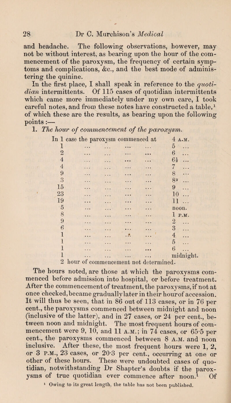 and headache. The following observations, however, may not be without interest, as bearing upon the hour of the com¬ mencement of the paroxysm, the frequency of certain symp¬ toms and complications, &c., and the best mode of adminis¬ tering the quinine. In the first place, I shall speak in reference to the quoti¬ dian intermittents. Of 115 cases of quotidian intermittents which came more immediately under my own care, I took careful notes, and from these notes have constructed a table, ^ of which these are the results, as bearing upon the following points:— 1. The hour of commencement of the paroxysm. In 1 case the paroxysm commenced at 4 A.M. 1 . . 5 ... 2 . . 6 4 . 6^ ... 4 ... ... . 7 ... 9 ... . 8 3 ... ... . 8^ ... 15 ... . 9 ... 23 .. . 10 ... 19 . . 11 ... 5 . . noon. 8 . . 1 P.M. 9 . . 2 ... 6 3 ... 1 . 4 ... 1 . 5 1 ... ... ... ••• 6 ... 1 ... ... midnight. 2 hour of commencement not determined. The hours noted, are those at which the paroxysms com¬ menced before admission into hospital, or before treatment. After the commencement of treatment, the paroxysms, if not at once checked, became gradually later in their hour of accession. It will thus be seen, that in 86 out of 113 cases, or in 76 per cent., the paroxysms commenced between midnight and noon (inclusive of the latter), and in 27 cases, or 24 per cent., be¬ tween noon and midnight. The most frequent hours of com¬ mencement were 9, 10, and 11 A.M.; in 74 cases, or 65-5 per cent., the paroxysms commenced between 8 A.M. and noon inclusive. After these, the most frequent hours were 1, 2, or 3 P.M., 23 cases, or 20*3 per cent., occurring at one or other of these hours. These were undoubted cases of quo¬ tidian, notwithstanding Dr Shapter’s doubts if the parox¬ ysms of true quotidian ever commence after noon.^ Of 1 Owing to its great length, the table has not been published.