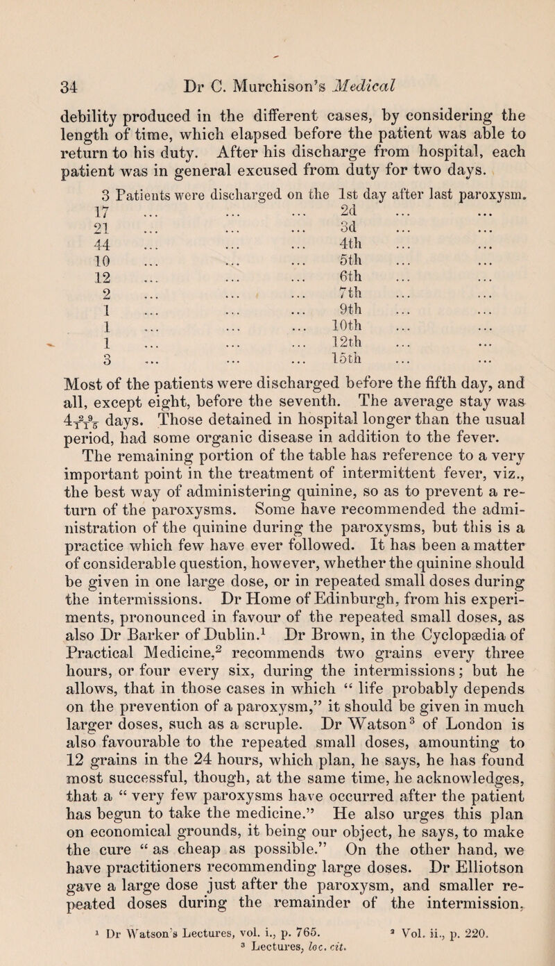 debility produced in the different cases, by considering the length of time, which elapsed before the patient was able to return to his duty. After his discharge from hospital, each patient was in general excused from duty for two days. 3 Patients were 17 21 44 10 12 2 1 1 1 3 discharged on the 1st day after last paroxysm. 2d 3d 4th 5 th 6th 7th 9th 10th 12th loth Most of the patients were discharged before the fifth day, and all, except eight, before the seventh. The average stay was 4_2_9^ days. Those detained in hospital longer than the usual period, had some organic disease in addition to the fever. The remaining portion of the table has reference to a very important point in the treatment of intermittent fever, viz., the best way of administering quinine, so as to prevent a re¬ turn of the paroxysms. Some have recommended the admi¬ nistration of the quinine during the paroxysms, but this is a practice which few have ever followed. It has been a matter of considerable question, however, whether the quinine should be given in one large dose, or in repeated small doses during the intermissions. Dr Home of Edinburgh, from his experi¬ ments, pronounced in favour of the repeated small doses, as also Dr Barker of Dublin.^ Dr Brown, in the Cyclopaedia of Practical Medicine,^ recommends two grains every three hours, or four every six, during the intermissions; but he allows, that in those cases in which “ life probably depends on the prevention of a paroxysm,” it should be given in much larger doses, such as a scruple. Dr Watson^ of London is also favourable to the repeated small doses, amounting to 12 grains in the 24 hours, which plan, he says, he has found most successful, though, at the same time, he acknowledges, that a “ very few paroxysms have occurred after the patient has begun to take the medicine.” He also urges this plan on economical grounds, it being our object, he says, to make the cure “ as cheap as possible.” On the other hand, we have practitioners recommending large doses. Dr Elliotson gave a large dose just after the paroxysm, and smaller re¬ peated doses during the remainder of the intermission, ^ Dr Watson’s Lectures, vol. i., p. 765. 3 Lectures, loc. cit. ^ Vol. ii., p. 220.