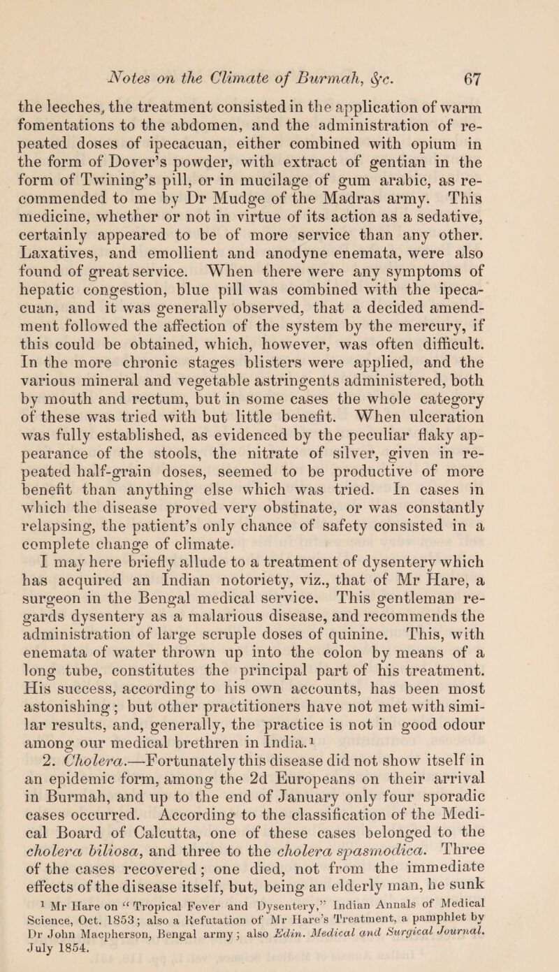 the leeches, the treatment consisted in the application of warm fomentations to the abdomen, and the administration of re¬ peated doses of ipecacuan, either combined with opium in the form of Dover’s powder, with extract of gentian in the form of Twining’s pill, or in mucilage of gum arabic, as re¬ commended to me by Dr Mudge of the Madras army. This medicine, whether or not in virtue of its action as a sedative, certainl}^ appeared to be of more service than any other. Laxatives, and emollient and anodyne enemata, were also found of great service. When there were any symptoms of hepatic congestion, blue pill was combined wdth the ipeca¬ cuan, and it was generally observed, that a decided amend¬ ment followed the affection of the system by the mercury, if this could be obtained, which, how^ever, was often difficult. In the more chronic stages blisters were applied, and the various mineral and vegetable astringents administered, both by mouth and rectum, but in some cases the whole category of these was tried with but little benefit. When ulceration was fully established, as evidenced by the peculiar flaky ap¬ pearance of the stools, the nitrate of silver, given in re¬ peated half-grain doses, seemed to be productive of more benefit than anything else which was tried. In cases in which the disease proved very obstinate, or was constantly relapsing, the patient’s only chance of safety consisted in a complete change of climate. I may here briefly allude to a treatment of dysentery which has acquired an Indian notoriety, viz., that of Mr Hare, a surgeon in the Bengal medical service. This gentleman re¬ gards dysentery as a malarious disease, and recommends the administration of large scruple doses of quinine. This, with enemata of water thrown up into the colon by means of a long tube, constitutes the principal part of his treatment. His success, according to his own accounts, has been most astonishing ; but other practitioners have not met with simi¬ lar results, and, generally, the practice is not in good odour among our medical brethren in India. ^ 2. Cholera.—Fortunately this disease did not show itself in an epidemic form, among the 2d Europeans on their arrival in Burmah, and up to the end of January only four sporadic cases occurred. According to the classification of the Medi¬ cal Board of Calcutta, one of these cases belonged to the cholera hiliosa, and three to the cholera spasmodica. Three of the cases recovered; one died, not from the immediate effects of the disease itself, but, being an elderly man, he sunk ^ Mr Hare on “ Tropical Fever and Dysentery,” Indian Annals of Medical Science, Oct. 1853; also a Refutation of Mr Hare’s Treatment, a pamphlet by Dr John Macpherson, Rengal army; also Edin. Medical cmd Stirgical Journal. July 1854.