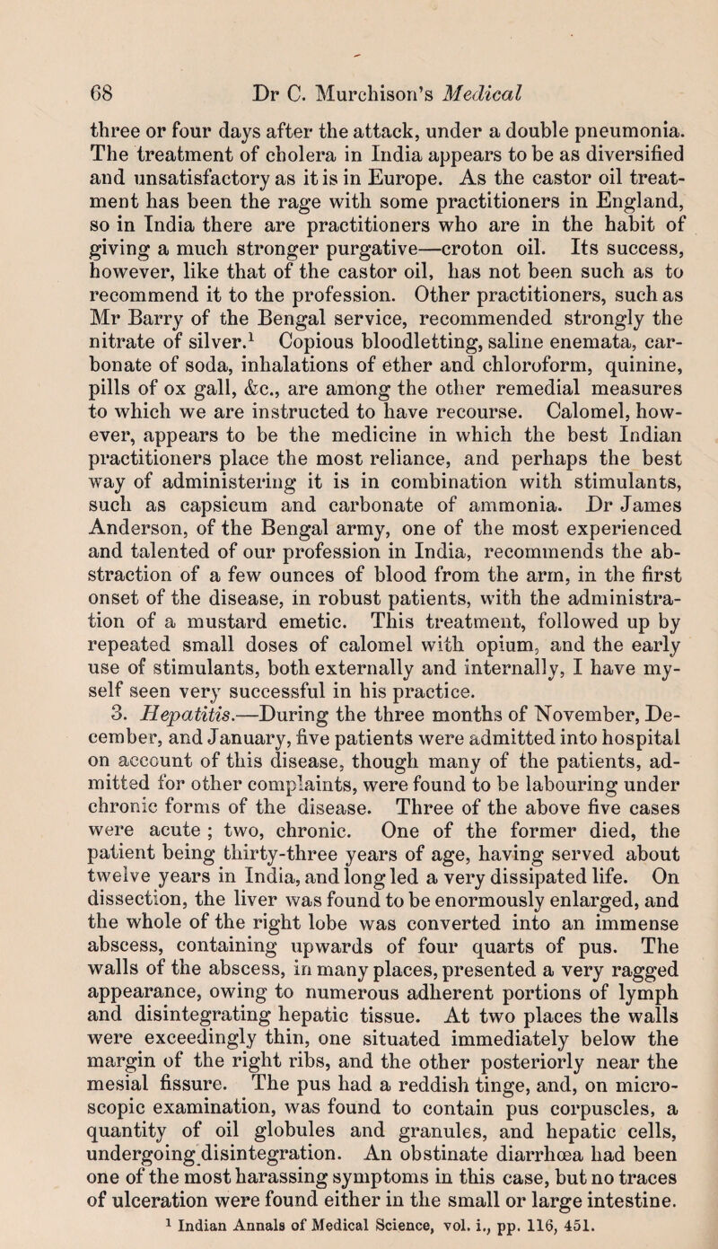 three or four days after the attack, under a double pneumonia. The treatment of cholera in India appears to be as diversified and unsatisfactory as it is in Europe. As the castor oil treat¬ ment has been the rage with some practitioners in England, so in India there are practitioners who are in the habit of giving a much stronger purgative—croton oil. Its success, however, like that of the castor oil, has not been such as to recommend it to the profession. Other practitioners, such as Mr Barry of the Bengal service, recommended strongly the nitrate of silver.^ Copious bloodletting, saline enemata, car¬ bonate of soda, inhalations of ether and chloroform, quinine, pills of ox gall, &c., are among the other remedial measures to which we are instructed to have recourse. Calomel, how¬ ever, appears to be the medicine in which the best Indian practitioners place the most reliance, and perhaps the best way of administering it is in combination with stimulants, such as capsicum and carbonate of ammonia. Dr James Anderson, of the Bengal army, one of the most experienced and talented of our profession in India, recommends the ab¬ straction of a few ounces of blood from the arm, in the first onset of the disease, in robust patients, with the administra¬ tion of a mustard emetic. This treatment, followed up by repeated small doses of calomel with opium, and the early use of stimulants, both externally and internally, I have my¬ self seen very successful in his practice. 3. Hepatitis.—During the three months of November, De¬ cember, and January, five patients were admitted into hospital on account of this disease, though many of the patients, ad¬ mitted for other complaints, were found to be labouring under chronic forms of the disease. Three of the above five cases were acute ; two, chronic. One of the former died, the patient being thirty-three years of age, having served about twelve years in India, and long led a very dissipated life. On dissection, the liver was found to be enormously enlarged, and the whole of the right lobe was converted into an immense abscess, containing upwards of four quarts of pus. The walls of the abscess, in many places, presented a very ragged appearance, owing to numerous adherent portions of lymph and disintegrating hepatic tissue. At two places the walls were exceedingly thin, one situated immediately below the margin of the right ribs, and the other posteriorly near the mesial fissure. The pus had a reddish tinge, and, on micro¬ scopic examination, was found to contain pus corpuscles, a quantity of oil globules and granules, and hepatic cells, undergoing disintegration. An obstinate diarrhoea had been one of the most harassing symptoms in this case, but no traces of ulceration were found either in the small or large intestine.