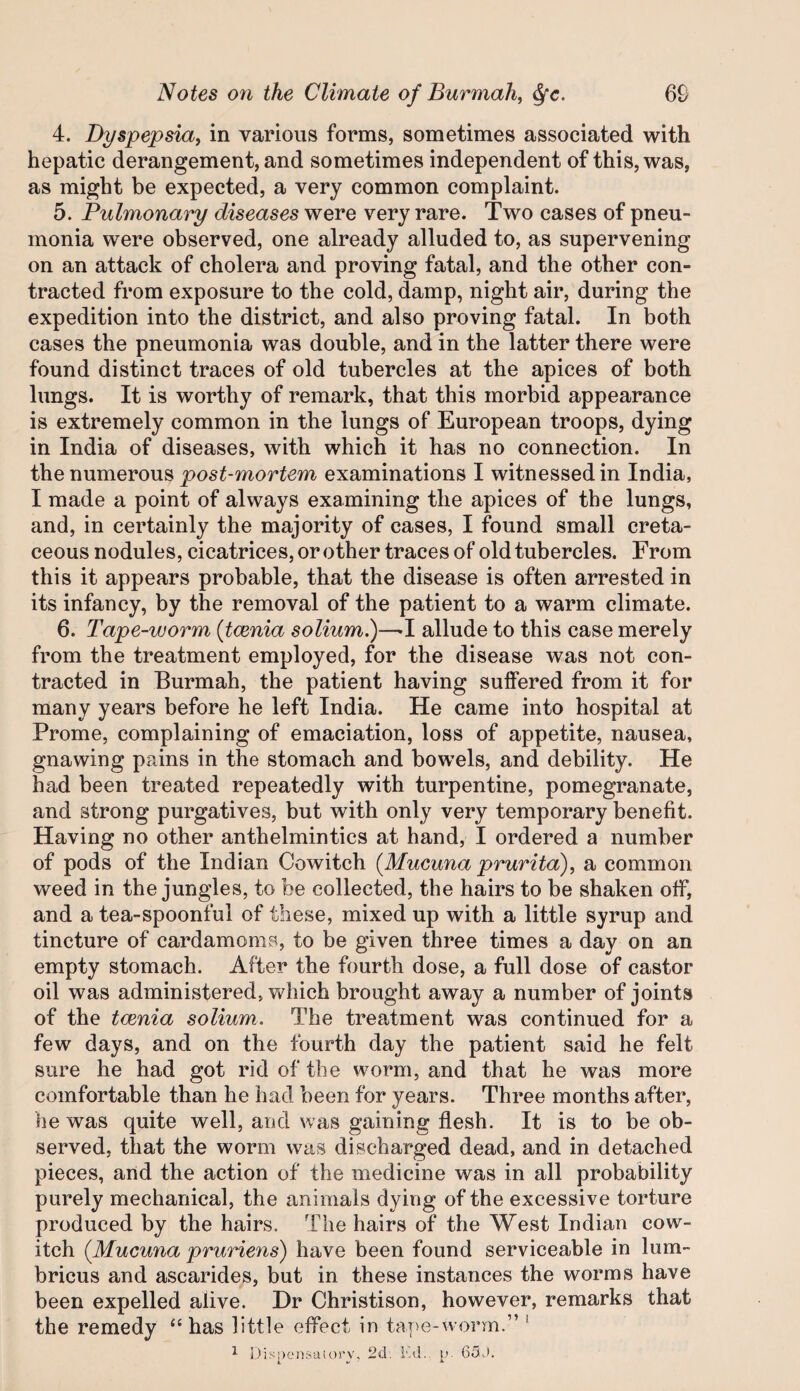 4. Dyspepsia^ in various forms, sometimes associated with hepatic derangement, and sometimes independent of this, was, as might be expected, a very common complaint. 5. Pulmonary diseases were very rare. Two cases of pneu¬ monia were observed, one already alluded to, as supervening on an attack of cholera and proving fatal, and the other con¬ tracted from exposure to the cold, damp, night air, during the expedition into the district, and also proving fatal. In both cases the pneumonia was double, and in the latter there were found distinct traces of old tubercles at the apices of both lungs. It is worthy of remark, that this morbid appearance is extremely common in the lungs of European troops, dying in India of diseases, with which it has no connection. In the numerous post-mortem examinations I witnessed in India, I made a point of always examining the apices of the lungs, and, in certainly the majority of cases, I found small creta¬ ceous nodules, cicatrices,orother traces of old tubercles. From this it appears probable, that the disease is often arrested in its infancy, by the removal of the patient to a warm climate. 6. Tape-worm {tcenia solium.)—■! allude to this case merely from the treatment employed, for the disease was not con¬ tracted in Burmah, the patient having suffered from it for many years before he left India. He came into hospital at Prome, complaining of emaciation, loss of appetite, nausea, gnawing pains in the stomach and bowels, and debility. He had been treated repeatedly with turpentine, pomegranate, and strong purgatives, but with only very temporary benefit. Having no other anthelmintics at hand, I ordered a number of pods of the Indian Cowitch {Mucuna prurita), a common weed in the jungles, to be collected, the hairs to be shaken off, and a tea-spoonful of these, mixed up with a little syrup and tincture of cardamoms, to be given three times a day on an empty stomach. After the fourth dose, a full dose of castor oil was administered, which brought away a number of joints of the tcenia solium. The treatment was continued for a few days, and on the fourth day the patient said he felt sure he had got rid of the worm, and that he was more comfortable than he had been for years. Three months after, he was quite well, and was gaining flesh. It is to be ob¬ served, that the worm was discharged dead, and in detached pieces, and the action of the medicine was in all probability purely mechanical, the animals dying of the excessive torture produced by the hairs. Idie hairs of the West Indian cow¬ itch {Mucuna pruriens) have been found serviceable in lum- bricus and ascarides, but in these instances the worms have been expelled alive. Hr Christison, however, remarks that the remedy “ has little effect in taT>e-vvorm.” ^ ^ l)is!)ensaiorv, 2d. Ld.. i,'. 65J. t w ■ *