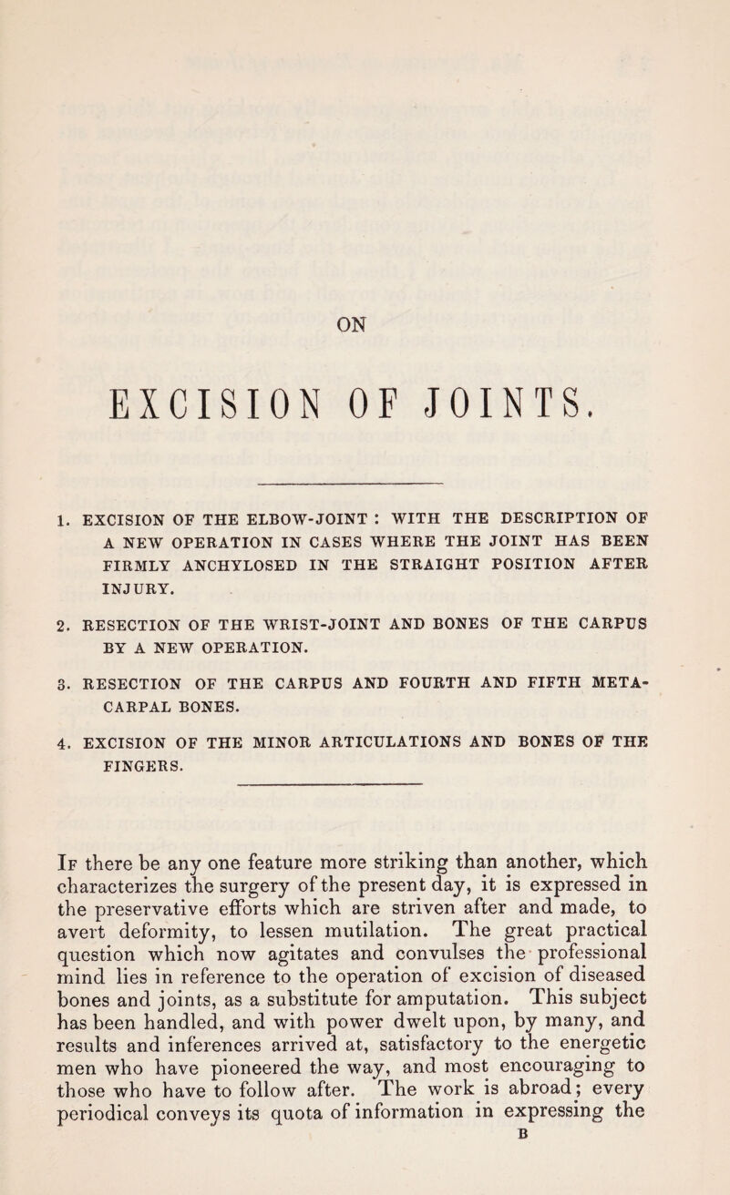 ON EXCISION OF JOINTS. 1. EXCISION OF THE ELBOW-JOINT I WITH THE DESCRIPTION OF A NEW OPERATION IN CASES WHERE THE JOINT HAS BEEN FIRMLY ANCHYLOSED IN THE STRAIGHT POSITION AFTER INJURY. 2. RESECTION OF THE WRIST-JOINT AND BONES OF THE CARPUS BY A NEW OPERATION. 3. RESECTION OF THE CARPUS AND FOURTH AND FIFTH META¬ CARPAL BONES. 4. EXCISION OF THE MINOR ARTICULATIONS AND BONES OF THE FINGERS. If there be any one feature more striking than another, which characterizes the surgery of the present day, it is expressed in the preservative efforts which are striven after and made, to avert deformity, to lessen mutilation. The great practical question which now agitates and convulses the* professional mind lies in reference to the operation of excision of diseased bones and joints, as a substitute for amputation. This subject has been handled, and with power dwelt upon, by many, and results and inferences arrived at, satisfactory to the energetic men who have pioneered the way, and most encouraging to those who have to follow after. The work is abroad; every periodical conveys its quota of information in expressing the B