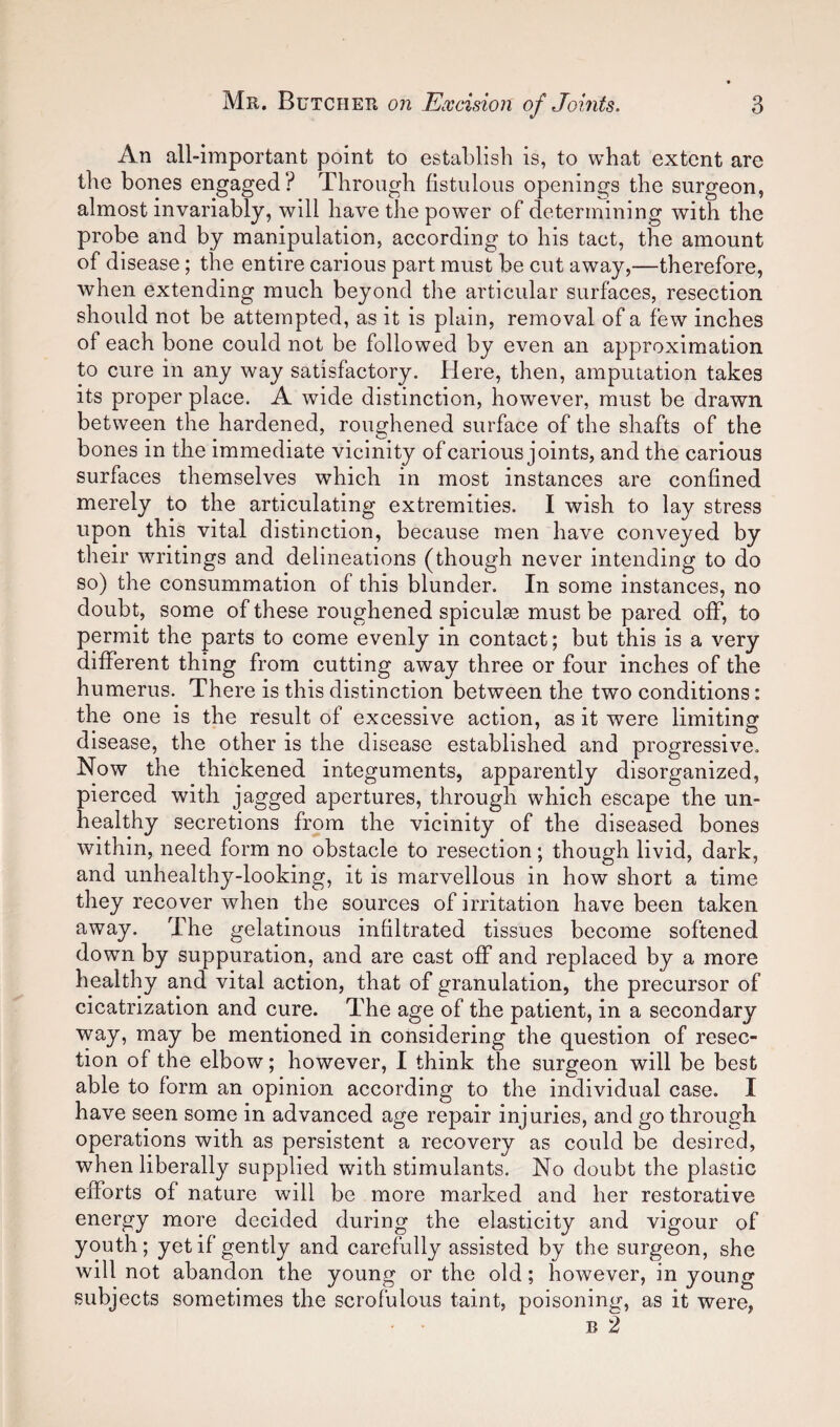 An all-important point to establish is, to what extent are the bones engaged? Through fistulous openings the surgeon, almost invariably, will have the power of determining with the probe and by manipulation, according to his tact, the amount of disease; the entire carious part must be cut away,—therefore, when extending much beyond the articular surfaces, resection should not be attempted, as it is plain, removal of a few inches of each bone could not be followed by even an approximation to cure in any way satisfactory. Here, then, amputation takes its proper place. A wide distinction, however, must be drawn between the hardened, roughened surface of the shafts of the bones in the immediate vicinity of carious joints, and the carious surfaces themselves which in most instances are confined merely to the articulating extremities. I wish to lay stress upon this vital distinction, because men have conveyed by their writings and delineations (though never intending to do so) the consummation of this blunder. In some instances, no doubt, some of these roughened spiculsB must be pared off, to permit the parts to come evenly in contact; but this is a very different thing from cutting away three or four inches of the humerus. There is this distinction between the two conditions: the one is the result of excessive action, as it were limiting disease, the other is the disease established and progressive. Now the thickened integuments, apparently disorganized, pierced with jagged apertures, through which escape the un¬ healthy secretions from the vicinity of the diseased bones within, need form no obstacle to resection; though livid, dark, and unhealthy-looking, it is marvellous in how short a time they recover when the sources of irritation have been taken away. The gelatinous infiltrated tissues become softened down by suppuration, and are cast off and replaced by a more healthy and vital action, that of granulation, the precursor of cicatrization and cure. The age of the patient, in a secondary way, may be mentioned in considering the question of resec¬ tion of the elbow; however, I think the surgeon will be best able to form an opinion according to the individual case. I have seen some in advanced age repair injuries, and go through operations with as persistent a recovery as could be desired, when liberally supplied with stimulants. No doubt the plastic efforts of nature will be more marked and her restorative energy more decided during the elasticity and vigour of youth; yet if gently and carefully assisted by the surgeon, she will not abandon the young or the old; however, in young subjects sometimes the scrofulous taint, poisoning, as it were, B 2