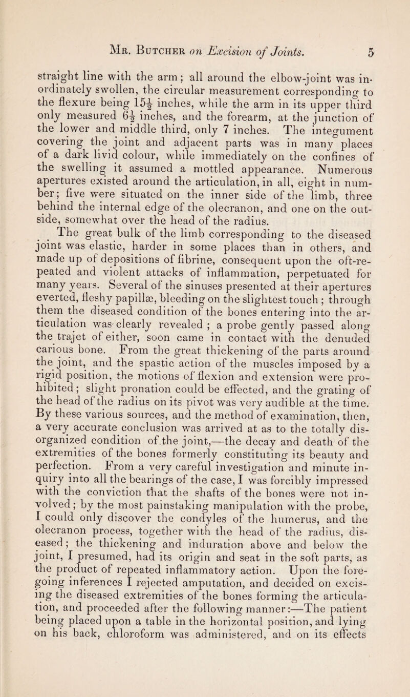 straight line with the arm; all around tlie elbow-joint was in¬ ordinately swollen, the circular measurement corresponding to the flexure being 15^ inches, while the arm in its upper third only measured 6-| inches, and the forearm, at the junction of the lower and middle third, only 7 inches. The integument covering the joint and adjacent parts was in many places of a dark livid colour, while immediately on the confines of the swelling it assumed a mottled appearance. Numerous apertures existed around the articulation, in all, eight in num¬ ber; five were situated on the inner side of the limb, three behind the internal edge of the olecranon, and one on the out¬ side, somewhat over the head of the radius. The great bulk of the limb corresponding to the diseased joint was elastic, harder in some places than in others, and made up of depositions of fibrine, consequent upon the oft-re¬ peated and violent attacks of inflammation, perpetuated for years. Several of the sinuses presented at their apertures everted, fleshy papilla, bleeding on the slightest touch ; through them the diseased condition of the bones entering into the ar¬ ticulation was clearly revealed ; a probe gently passed along the trajet of either, soon came in contact with the denuded carious bone. From the great thickening of the parts around the joint, and the spastic action of the muscles imposed by a rigid position, the motions of flexion and extension were pro¬ hibited; slight pronation could be effected, and the grating of the head of the radius on its pivot was very audible at the time. By these various sources, and the method of examination, then, a very accurate conclusion was arrived at as to the totally dis¬ organized condition of the joint,—the decay and death of the extremities of the bones formerly constituting its beauty and perfection. From a very careful investigation and minute in¬ quiry into all the bearings of the case, I was forcibly impressed with the conviction that the shafts of the bones were not in¬ volved; by the most painstaking manipulation with the probe, 1 could only discover the condyles of the humerus, and the olecranon process, together with the head of the radius, dis¬ eased ; the thickening and induration above and below the joint, I presumed, had its origin and seat in the soft parts, as the product of repeated inflammatory action. Upon the fore¬ going inferences I rejected amputation, and decided on excis¬ ing the diseased extremities of the bones forming the articula¬ tion, and proceeded after the following manner:—The patient being placed upon a table in the horizontal position, and lying on his back, chloroform was administered, and on its effects