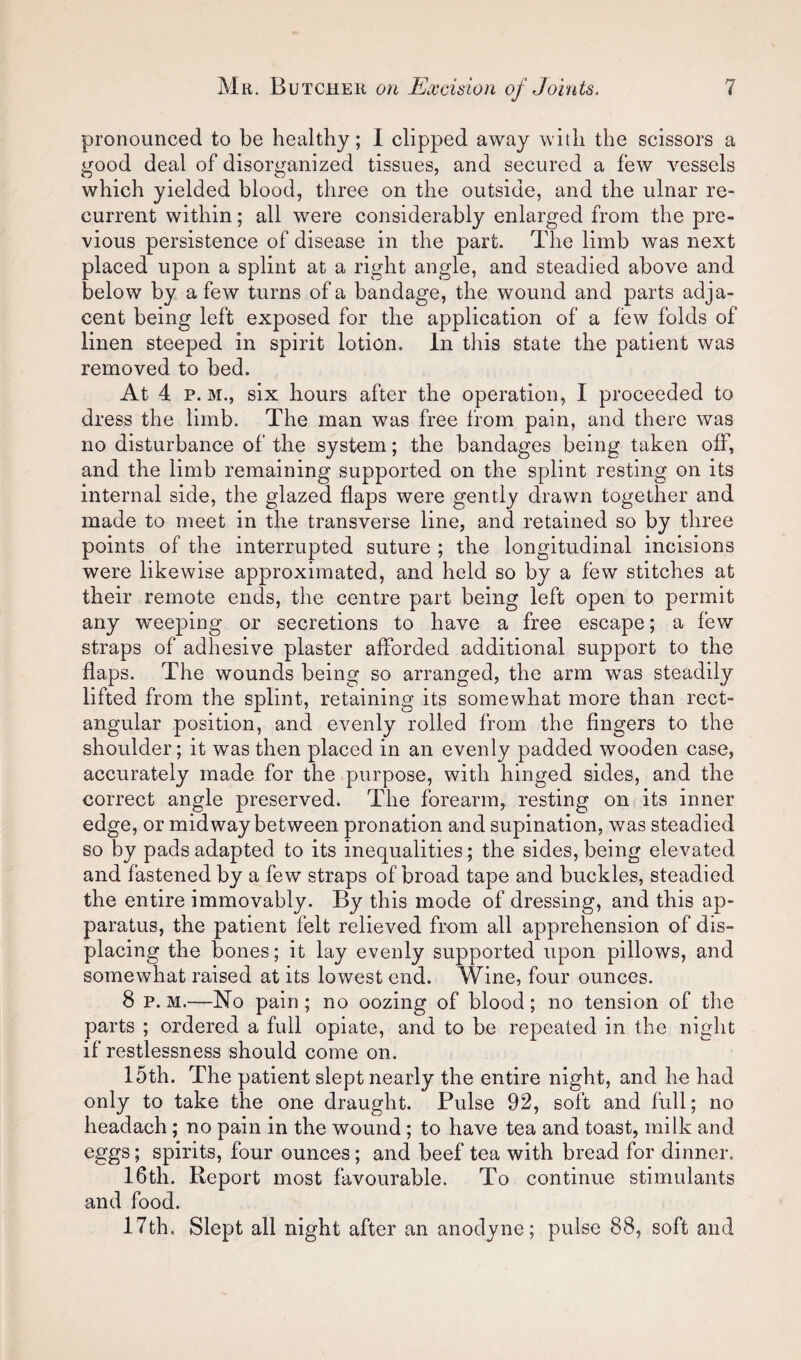 pronounced to be healthy; I clipped away with the scissors a good deal of disorganized tissues, and secured a few vessels which yielded blood, three on the outside, and the ulnar re¬ current within; all were considerably enlarged from the pre¬ vious persistence of disease in the part. The limb was next placed upon a splint at a right angle, and steadied above and below by a few turns of a bandage, the wound and parts adja¬ cent being left exposed for the application of a few folds of linen steeped in spirit lotion. In tliis state the patient was removed to bed. At 4 p. M., six hours after the operation, I proceeded to dress the limb. The man was free from pain, and there was no disturbance of the system; the bandages being taken off, and the limb remaining supported on the splint resting on its internal side, the glazed flaps were gently drawn together and made to meet in the transverse line, and retained so by three points of the interrupted suture ; the longitudinal incisions were likewise approximated, and held so by a few stitches at their remote ends, the centre part being left open to permit any weeping or secretions to have a free escape; a few straps of adhesive plaster afforded additional support to the flaps. The wounds being so arranged, the arm was steadily lifted from the splint, retaining its somewhat more than rect¬ angular position, and evenly rolled from the fingers to the shoulder; it w^as then placed in an evenly padded wooden case, accurately made for the purpose, with hinged sides, and the correct angle preserved. The forearm, resting on its inner edge, or midway between pronation and supination, was steadied so by pads adapted to its inequalities; the sides, being elevated and fastened by a few straps of broad tape and buckles, steadied the entire immovably. By this mode of dressing, and this ap¬ paratus, the patient felt relieved from all apprehension of dis¬ placing the bones; it lay evenly supported upon pillows, and somewhat raised at its lowest end. Wine, four ounces. 8 p. M.—No pain; no oozing of blood; no tension of the parts ; ordered a full opiate, and to be repeated in the night if restlessness should come on. 15th. The patient slept nearly the entire night, and he had only to take the one draught. Pulse 92, soft and full; no headach; no pain in the wound ; to have tea and toast, milk and eggs; spirits, four ounces; and beef tea with bread for dinner. 16th. Report most favourable. To continue stimulants and food. 17th. Slept all night after an anodyne; pulse 88, soft and