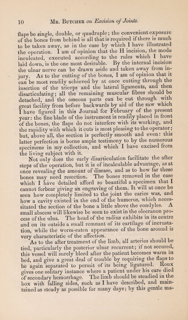 flaps be single, double, or quadruple; the convenient exposure of the bones from behind is all that is required if there is much to be taken away, as in the case by which I have illustrated the operation. I am of opinion that the H incision, the mode inculcated, executed according to the rules which I have laid down, is the one most desirable. By the internal incision the ulnar nerve can be drawn aside and taken away from in¬ jury. As to the cutting of the bones, I am of opinion that it can be most readily achieved by at once cutting through the insertion of the triceps and the lateral ligaments, and then disarticulating; all the remaining muscular fibres should be detached, and the osseous parts can be cut through with great facility from before backwards by aid of the saw which I have figured in this Journal for February of the present year: the fine blade of the instrument is readily placed in front of the bones, the flaps do not interfere with its working, and the rapidity with which it cuts is most pleasing to the operator; but, above all, the section is perfectly smooth and even: this latter perfection is borne ample testimony to by the numerous specimens in my collection, and which I liave excised from the living subject with it. Not only does the early disarticulation facilitate the after steps of the operation, but it is of incalculable advantage, as at once revealing the amount of disease, and as to how far these bones may need resection. The bones removed in the case which I have detailed afford so beautiful a specimen that I cannot forbear giving an engraving of them. It will at once be seen how completely limited to the joint the caries was, and how a cavity existed in the end of the humerus, which neces¬ sitated the section of the bone a little above the condyles. A small abscess will likewise be seen to exist in the olecranon pio- cess of the ulna. The head of the radius exhibits in its centre and on its outside a small remnant of its cartilage of incrusta¬ tion, 'while the worm-eaten appearance of the bone around is very characteristic of the affection. As to the after treatment of the limb, all arteries should be tied, particularly the posterior ulnar recurrent; if not secured, this vessel will surely bleed after the patient becomes warm in bed, and give a great deal of trouble by requiring the flaps to be again separated to permit of its being ligatured. Roux gives one solitary instance where a patient under his care died of secondary hemorrhage. The limb should be steadied in the box with falling sides, such as I have described, and main¬ tained as steady as possible for many days; by this gentle ma-