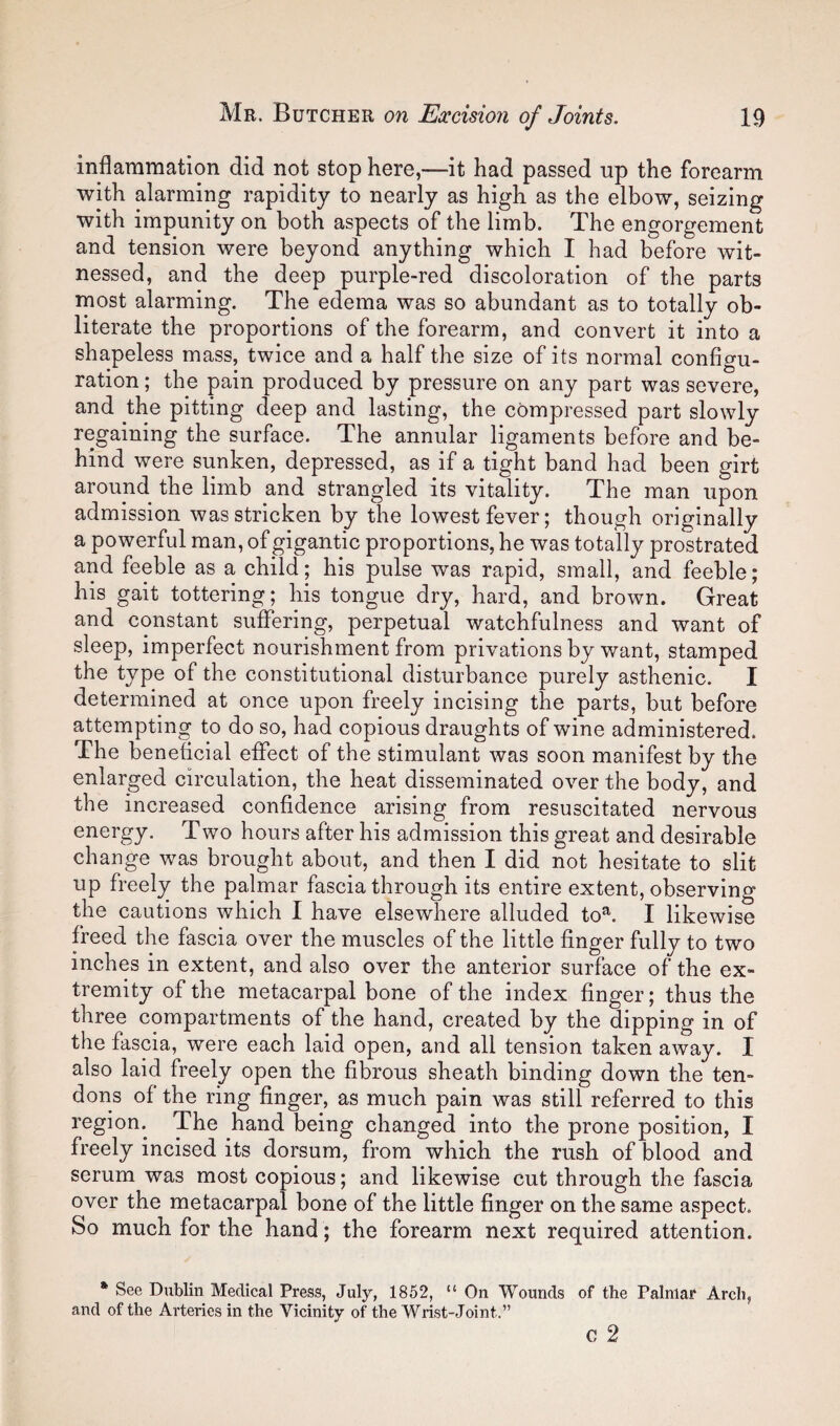 inflammation did not stop here,—it had passed up the forearm with alarming rapidity to nearly as high as the elbow, seizing with impunity on both aspects of the limb. The engorgement and tension were beyond anything which I had before wit¬ nessed, and the deep purple-red discoloration of the parts rnost alarming. The edema was so abundant as to totally ob¬ literate the proportions of the forearm, and convert it into a shapeless mass, twice and a half the size of its normal configu¬ ration ; the pain produced by pressure on any part was severe, and the pitting deep and lasting, the compressed part slowly regaining the surface. The annular ligaments before and be¬ hind were sunken, depressed, as if a tight band had been girt around the limb and strangled its vitality. The man upon admission was stricken by the lowest fever; though originally a powerful man, of gigantic proportions, he was totally prostrated and feeble as a child; his pulse was rapid, small, and feeble; his gait tottering; his tongue dry, hard, and brown. Great and constant suffering, perpetual watchfulness and want of sleep, imperfect nourishment from privations by want, stamped the type of the constitutional disturbance purely asthenic. I determined at once upon freely incising the parts, but before attempting to do so, had copious draughts of wine administered. The beneficial eflPect of the stimulant was soon manifest by the enlarged circulation, the heat disseminated over the body, and the increased confidence arising from resuscitated nervous energy. Two hours after his admission this great and desirable change was brought about, and then I did not hesitate to slit up freely the palmar fascia through its entire extent, observing the cautions which I have elsewhere alluded to^. I likewise freed the fascia over the muscles of the little finger fully to two inches in extent, and also over the anterior surface of the ex¬ tremity of the metacarpal bone of the index finger; thus the three compartments of the hand, created by the dipping in of the fascia, were each laid open, and all tension taken away. I also laid freely open the fibrous sheath binding down the ten¬ dons of the ring finger, as much pain was still referred to this region. The hand being changed into the prone position, I freely incised its dorsum, from which the rush of blood and serum was most copious; and likewise cut through the fascia over the metacarpal bone of the little finger on the same aspect. So much for the hand ; the forearm next required attention. * See Dublin Medical Press, July, 1852, “ On Wounds of the Palmar Arch, and of the Arteries in the Vicinity of the Wrist-Joint.” c 2