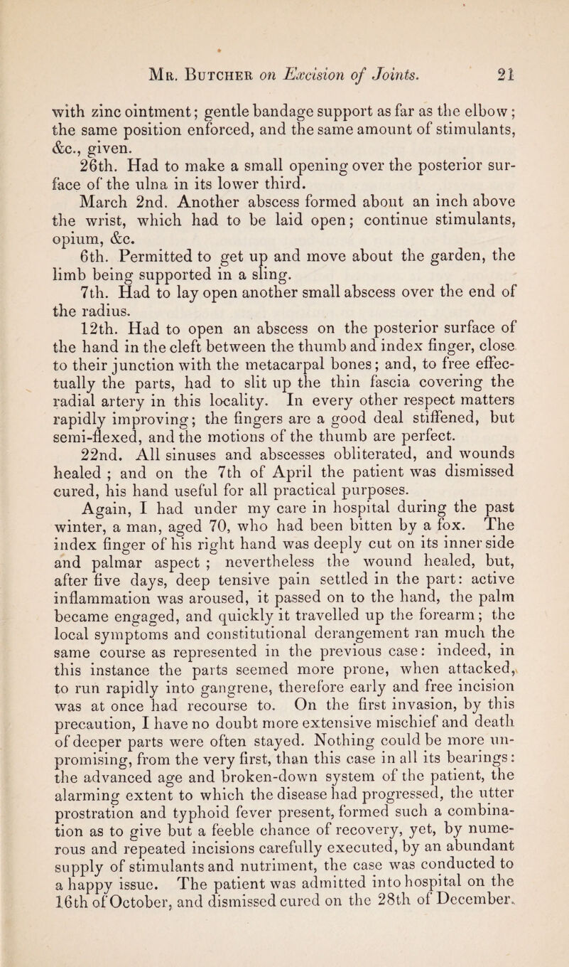 with zinc ointment; gentle bandage support as far as the elbow; the same position enforced, and the same amount of stimulants, &c., given. 26th. Had to make a small opening over the posterior sur¬ face of the ulna in its lower third. March 2nd. Another abscess formed about an inch above the wrist, which had to be laid open; continue stimulants, opium, &c. 6th. Permitted to get up and move about the garden, the limb being supported in a sling. 7th. Had to lay open another small abscess over the end of the radius, 12th. Had to open an abscess on the posterior surface of the hand in the cleft between the thumb and index finger, close to their junction with the metacarpal bones; and, to free effec¬ tually the parts, had to slit up the thin fascia covering the radial artery in this locality. In every other respect matters rapidly improving; the fingers are a good deal stiffened, but semi-flexed, and the motions of the thumb are perfect. 22nd. All sinuses and abscesses obliterated, and w^ounds healed; and on the 7 th of April the patient was dismissed cured, his hand useful for all practical purposes. Again, I had under my care in hospital during the past winter, a man, aged 70, who had been bitten by a fox. The index finger of his right hand was deeply cut on its inner side and palmar aspect ; nevertheless the wound healed, but, after five days, deep tensive pain settled in the part: active inflammation was aroused, it passed on to the hand, the palm became engaged, and quickly it travelled up the forearm; the local symptoms and constitutional derangement ran much the same course as represented in the previous case: indeed, in this instance the parts seemed more prone, when attacked, to run rapidly into gangrene, therefore early and free incision was at once had recourse to. On the first invasion, by this precaution, I have no doubt more extensive mischief and death of deeper parts were often stayed. Nothing could be more un¬ promising, from the very first, than this case in all its bearings: the advanced age and broken-down system of the patient, the alarming extent to which the disease had progressed, the utter prostration and typhoid fever present, formed such a combina¬ tion as to give but a feeble chance of recovery, yet, by nume¬ rous and repeated incisions carefully executed, by an abundant supply of stimulants and nutriment, the case was conducted to a happy issue. The patient was admitted into hospital on the 16th of October, and dismissed cured on the 28th of December..