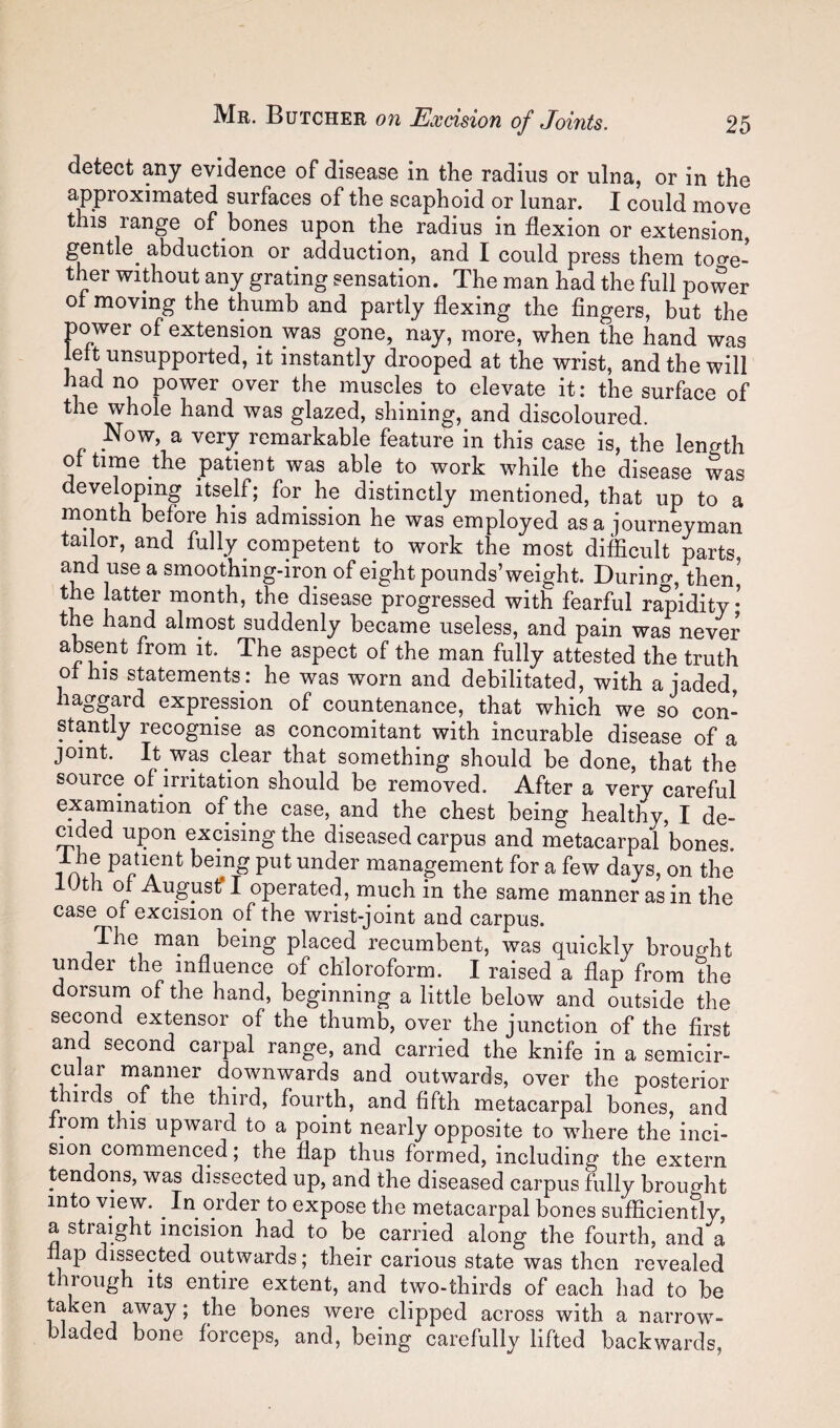 detect any evidence of disease in the radius or ulna, or in the approximated surfaces of the scaphoid or lunar. I could move this range of bones upon the radius in flexion or extension, gentle^ abduction or adduction, and I could press them tof^e- ther without any grating sensation. The man had the full power of moving the thumb and partly flexing the fingers, but the power of extension was gone, nay, more, when the hand was left unsupported, it instantly drooped at the wrist, and the will had no power over the muscles to elevate it: the surface of the whole hand was glazed, shining, and discoloured. Now, a very remarkable feature in this case is, the length of time the patient was able to work while the disease was developing itself; for he distinctly mentioned, that up to a month before his admission he was employed as a journeyman tailor, and fully competent to work the most difficult parts, and use a smoothing-iron of eight pounds’weight. Durino-, then the latter month, the disease progressed with fearful rapidity* the hand alrnost suddenly became useless, and pain was never absent from it. The aspect of the man fully attested the truth of his statements: he was worn and debilitated, with a jaded haggard expression of countenance, that which we so con¬ stantly recognise as concomitant with incurable disease of a joint. It was clear that something should be done, that the source of irritation should be removed. After a very careful examination of the case, and the chest being healthy, I de¬ eded upon excising the diseased carpus and metacarpal bones. Ihe patient being put under management for a few days, on the lUth of Augustf I operated, much in the same manner as in the case of excision of the wrist-joint and carpus. The man being placed recumbent, was quickly brought under the influence of chloroform. I raised a flap from the dorsum of the hand, beginning a little below and outside the second extensor of the thumb, over the junction of the first and second carpal range, and carried the knife in a semicir¬ cular manner downwards and outwards, over the posterior thirds of the third, fourth, and fifth metacarpal bones, and from this upward to a point nearly opposite to where the inci¬ sion commenced; the flap thus formed, including the extern tendons, was dissected up, and the diseased carpus fully brought into view. In order to expose the metacarpal bones sufilciently, a straight incision had to be earned along the fourth, and a nap dissected outwards; their carious state was then revealed through its entire extent, and two-thirds of each had to be ni away; the bones were clipped across with a narrow- bladed bone fbreeps, and, being carefully lifted backwards,