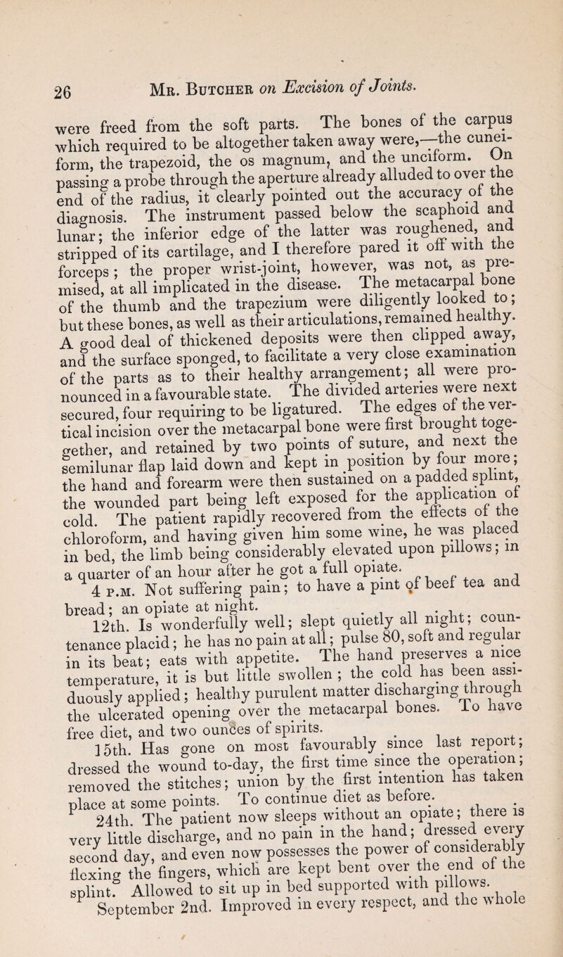 were freed from tlie soft parts. The bones of the carpus which required to he altogether taken away were,—the cunei¬ form, the trapezoid, the os magnum, and the unciform. On passing a probe through the aperture already alluded to over the end of the radius, it clearly pointed out the accuracy ot the diagnosis. The instrument passed below the scaphoid and luntr: the inferior edge of the latter was roughened, and stripped of its cartilage, and I therefore pared it off with the forceps; the proper wrist-joint, however, was not, as pre¬ mised, at all implicated in the disease. The metacarpal bone of the thumb and the trapezium_ were diligently looked to, but these bones, as well as their articulations, remained healthy. A good deal of thickened deposits were then clipped away, and the surface sponged, to facilitate a very close examination of the parts as to their healthy arrangement; all were pro¬ nounced in a favourable state. The divided arteries w^e next secured, four requiring to be ligatured. The edges of ver¬ tical incision over the metacarpal bone were first brought toge gether, and retained by two points of suture, and next the semilunar flap laid down and kept in position ^>7 ““ey the hand and forearm were then sustained on a padded splint, the wounded part being left exposed for the application of cold. The patient rapidly recovered from^ the efiects ot the chloroform, and having given him some wine, he was place in bed, the limb being considerably elevated upon pillows, m a quarter of an hour after he got a full opiate. 4 p.M. Not suffering pain; to have a pint of beet tea and bread; an opiate at night. . , n • r. .. 12th Is wonderfully well; slept quietly all night; coun¬ tenance placid; he has no pain at all; pulse 80, soft and regular in its beat; eats with appetite. The hand preserves a nice temperature, it is but little swollen ; the cold has been assi- duoLly applied; healthy purulent matter discharging through the ulcerated opening over the metacarpal bones, io hav free diet, and two oundes of spmts. , , . i , p ]5th. Has gone on most favourably since last report; dressed the wound to-day, the first time since the operation; removed the stitches; union by the first intention has taken place at some points. To continue diet as before. ^ 24th The patient now sleeps without an opiate; there is very little discharge, and no pain in the hand; dressed every second day, and even now possesses the power of consi^derably fiexing the fingers, which are kept bent over the end of t e splint^ Allowed to sit up in bed supported with P^ows. September 2nd. Improved in every respect, and the whole