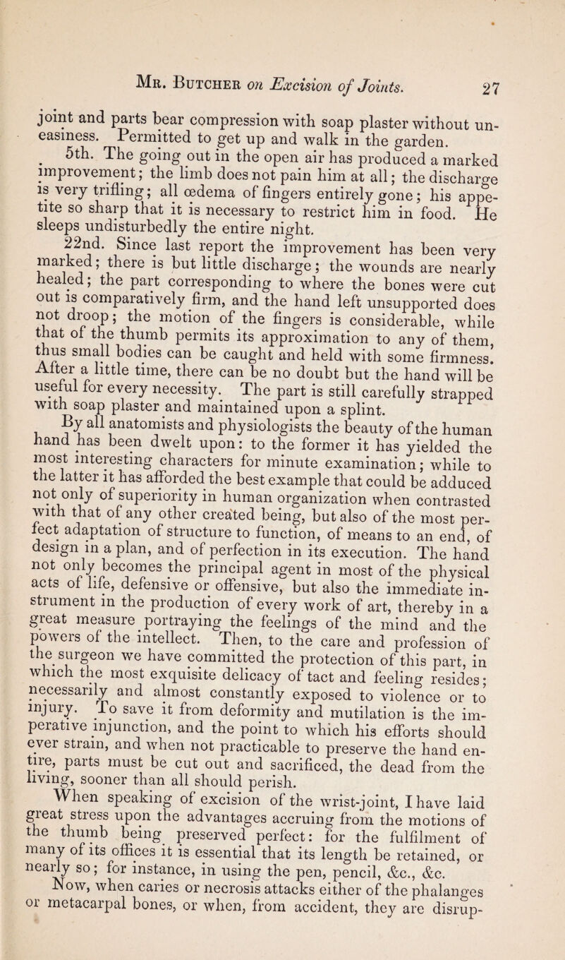 joint and parts bear compression with soap plaster without un¬ easiness. Permitted to get up and walk in the garden. 5th. The going out in the open air has produced a marked improvernent; the limb does not pain him at all; the discharge IS very trifling; all oedema of fingers entirely gone; his appe¬ tite so sharp that it is necessary to restrict him in food. He sleeps undisturbedly the entire night. 22nd. Since last report the improvement has been very marked; there is but little discharge; the wounds are nearly healed; the part corresponding to where the bones were cut out IS comparatively firm, and the hand left unsupported does not d^oop; the motion of the fingers is considerable, while that of the thumb permits its approximation to any of them, thus small bodies can be caught and held with some firmness! Alter a little time, there can be no doubt but the hand will be useM for every necessity.^ The part is still carefully strapped with soap plaster and maintained upon a splint. By all anatomists and physiologists the beauty of the human hand has been dwelt upon: to the former it has yielded the most interesting characters for minute examination; while to the latter it has afforded the best example that could be adduced not only of superiority in human organization when contrasted with that of any other created being, but also of the most per¬ fect adaptation of structure to function, of means to an end, of design in a plan, and of perfection in its execution. The hand not only becomes the principal agent in most of the physical acts of hie, defensive or offensive, but also the immediate in¬ strument in the production of every work of art, thereby in a great measure portraying the feelings of the mind and the powers of the intellect. Then, to the care and profession of the surgeon we have committed the protection of this part, in which the most exquisite delicacy of tact and feeling resides • necessarily and almost constantly exposed to violence or to injury. To save it from deformity and mutilation is the im¬ perative injunction, and the point to which his efforts should ever strain, and wdien not practicable to preserve the hand en¬ tire, parts must be cut out and sacrificed, the dead from the living, sooner than all should perish. When speaking of excision of the wrist-joint, I have laid ^eat stress upon the advantages accruing from the motions of the thumb being preserved perfect: for the fulfilment of many of its offices it is essential that its length be retained, or neany so; for instance, in using the pen, pencil, &c., &,c. Now, when caries or necrosis attacks either of the phalanges or metacarpal bones, or when, from accident, they are disrup-