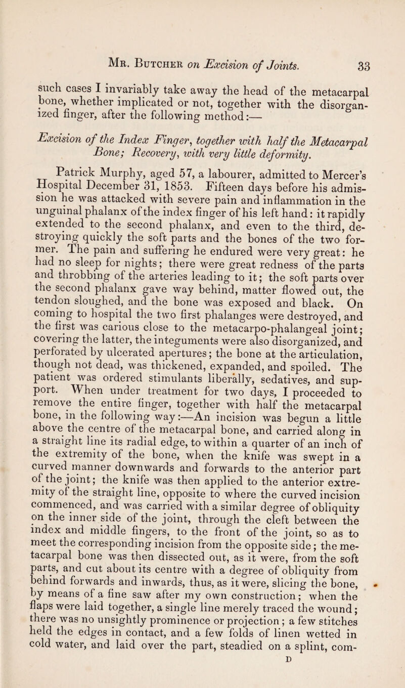 such cases I invariably take away the head of the metacarpal bone, whether implicated or not, together with the disorgan¬ ized finger, after the following method:— Excision of the Index Finger^ together with half the Metacarpal Bone; Recovery., with very little deformity. Patrick Murphy, aged 57, a labourer, admitted to Mercer’s Hospital December 31, 1853. Fifteen days before his admis¬ sion he was attacked with severe pain and inflammation in the unguinal phalanx of the index finger of his left hand: it rapidly extended to the second phalanx, and even to the third, de- stroying quickly the soft parts and the bones of the two for¬ mer. The pain and suffering he endured were very great: he had no sleep for nights; there were great redness of the parts and throbbing of the arteries leading to it; the soft parts over the second phalanx gave way behind, matter flowed out, the tendon sloughed, and the bone was exposed and black. On coming to hospital the two first phalanges were destroyed, and the first was carious close to the metacarpo-phalangeal joint; covering the latter, the integuments were also disorganized, and perforated by ulcerated apertures; the bone at the articulation, though not dead, was thickened, expanded, and spoiled. The patient was ordered stimulants liberally, sedatives, and sup¬ port. When under treatment for two days, I proceeded to remove the entire _ finger, together with half the metacarpal bone, in the following way—An incision was begun a little above the centre of the metacarpal bone, and carried along in a straight line its radial edge, to within a quarter of an inch of the extremity of the bone, when the knife was swept in a curved rnanner downwards and forwards to the anterior part of the joint; the knife was then applied to the anterior extre¬ mity of the straight line, opposite to where the curved incision commenced, and was carried with a similar degree of obliquity on the inner side of the joint, through the cleft between the index and middle fingers, to the front of the joint, so as to meet the corresponding incision from the opposite side; the me¬ tacarpal bone was then dissected out, as it were, from the soft parts, and cut about its centre with a degree of obliquity from behind forwards and inwards, thus, as it were, slicing the bone, by means of a fine saw after my own construction; when the flaps were laid together, a single line merely traced the wound; there was no unsightly prominence or projection; a few stitches held the edges in contact, and a few folds of linen wetted in cold water, and laid over the part, steadied on a splint, com- D