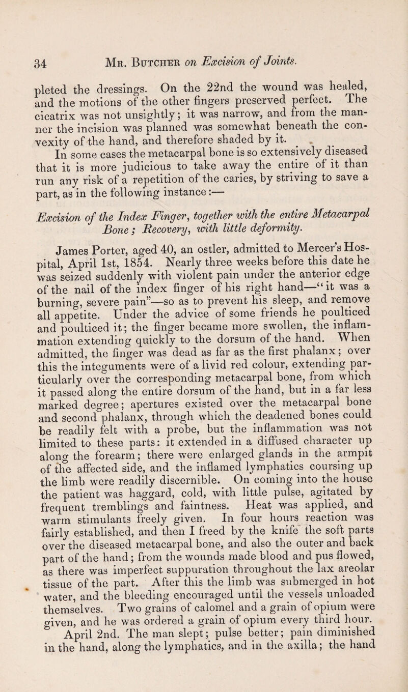 pleted the dressings. On the 22nd the wound was healed, and the motions of the other fingers preserved perfect. The cicatrix was not unsightly; it was narrow, and from the man¬ ner the incision was planned was somewhat beneath the con¬ vexity of the hand, and therefore shaded by it. ^ , In some cases the metacarpal bone is so extensively diseased that it is more judicious to take away the entire of it than run any risk of a repetition of the caries, by striving to save a part, as in the following instance:— Excision of the Index Finger, together with the entire Metacarpal Bone ; Recovery, with little deformity. James Porter, aged 40, an ostler, admitted to Mercer’s Hos¬ pital, April 1st, 1854. Nearly three weeks before this date he was seized suddenly with violent pain under the anterior edge of the nail of the index finger of his right hand—“it was a burning, severe pain”—so as to prevent his sleep, and rernove all appetite. Under the advice of some friends he poulticed and poulticed it; the finger became more swollen, the inflam¬ mation extending quickly to the dorsum of the hand. When admitted, the finger was dead as far as the first phalanx; over this the integuments were of a livid red colour, extending par¬ ticularly over the corresponding metacarpal bone, from which it passed along the entire dorsum of the hand, but in a far less marked degree; apertures existed over the metacarpal bone and second phalanx, through which the deadened bones could be readily felt with a probe, but the inflammation was not limited to these parts: it extended in a difiused^ character up along the forearm; there were enlarged glands in the armpit of the affected side, and the inflamed lymphatics coursing up the limb were readily discernible. On coming into the house the patient was haggard, cold, with little pulse, agitated by frequent tremblings and faintness. Heat was applied, and warm stimulants freely given. In four hours reaction was fairly established, and then I freed by the knife” the soft parts over the diseased metacarpal bone, and also the outer and back part of the hand ; from the wounds made blood and pus flowed, as there was imperfect suppuration throughout the lax areolar tissue of the part. After this the limb was submerged in hot water, and the bleeding encouraged until the vessels unloaded themselves. Two grains of calomel and a grain of opium were given, and he was ordered a grain of opium every third hour. April 2nd. The man slept; pulse better; pain diminished ill the hand, along the lymphatics, and in the axilla; the hand