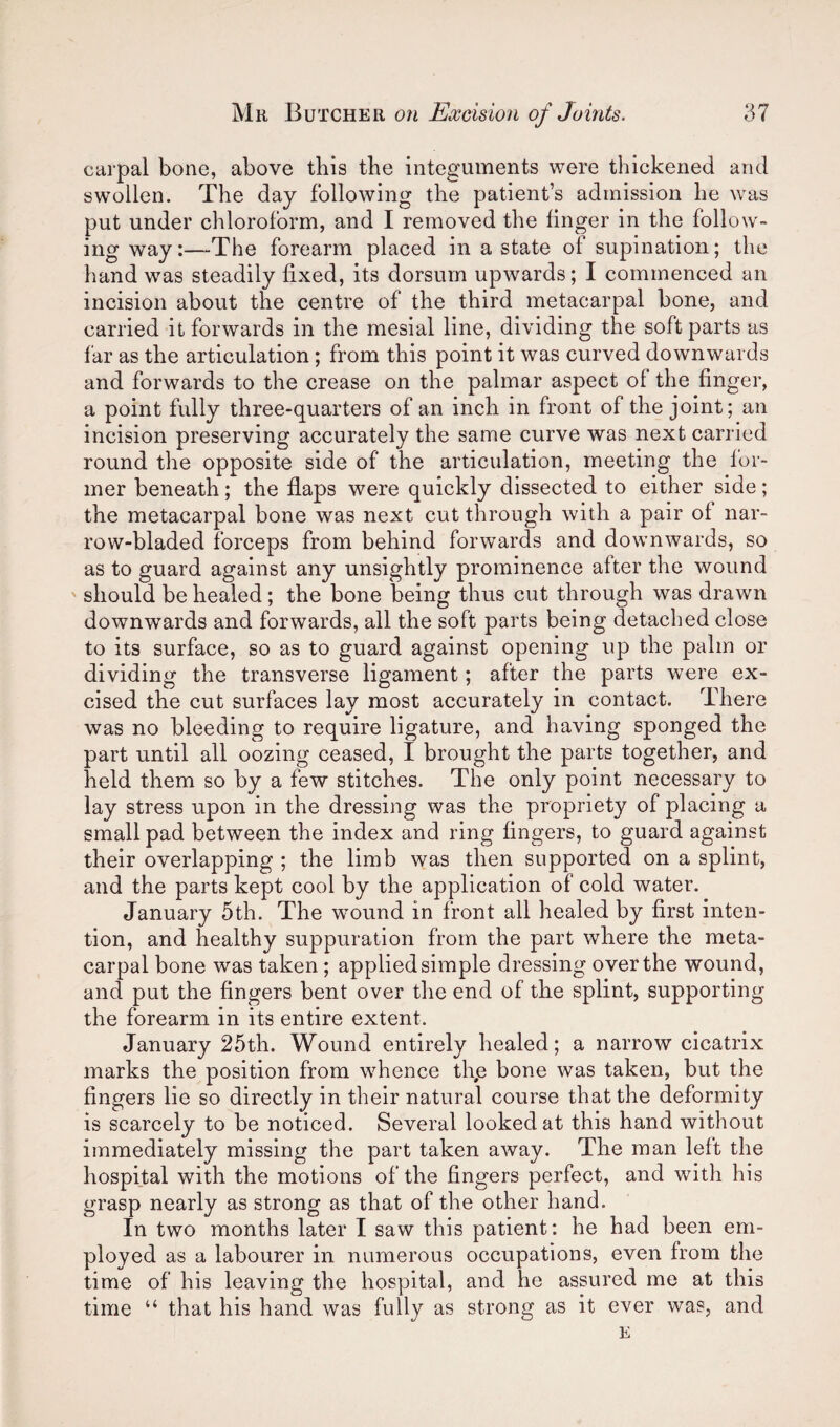 carpal bone, above tbis the integuments were thickened and swollen. The day following the patient’s admission he was put under chloroform, and I removed the linger in the follow¬ ing way:—The forearm placed in a state of supination; the hand was steadily fixed, its dorsum upwards; I commenced an incision about the centre of the third metacarpal bone, and carried it forwards in the mesial line, dividing the soft parts as far as the articulation; from this point it was curved downwards and forwards to the crease on the palmar aspect of the finger, a point fully three-quarters of an inch in front of the joint; an incision preserving accurately the same curve was next carried round the opposite side of the articulation, meeting the for¬ mer beneath; the flaps were quickly dissected to either side; the metacarpal bone was next cut through with a pair of nar- row-bladed forceps from behind forwards and downwards, so as to guard against any unsightly prominence after the wound should be healed; the bone being thus cut through was drawn downwards and forwards, all the soft parts being detached close to its surface, so as to guard against opening up the palm or dividing the transverse ligament; after the parts were ex¬ cised the cut surfaces lay most accurately in contact. There was no bleeding to require ligature, and having sponged the part until all oozing ceased, I brought the parts together, and held them so by a few stitches. The only point necessary to lay stress upon in the dressing was the propriety of placing a small pad between the index and ring fingers, to guard against their overlapping ; the limb was then supported on a splint, and the parts kept cool by the application of cold water. January 5th. The wound in front all healed by first inten¬ tion, and healthy suppuration from the part where the meta¬ carpal bone was taken; applied simple dressing over the wound, and put the fingers bent over the end of the splint, supporting the forearm in its entire extent. January 25th. Wound entirely healed; a narrow cicatrix marks the position from whence thp bone was taken, but the fingers lie so directly in their natural course that the deformity is scarcely to be noticed. Several looked at this hand without immediately missing the part taken away. The man left the hospital with the motions of the fingers perfect, and with his grasp nearly as strong as that of the other hand. In two months later I saw this patient: he had been em¬ ployed as a labourer in numerous occupations, even from the time of his leaving the hospital, and he assured me at this time “ that his hand was fully as strong as it ever was, and E