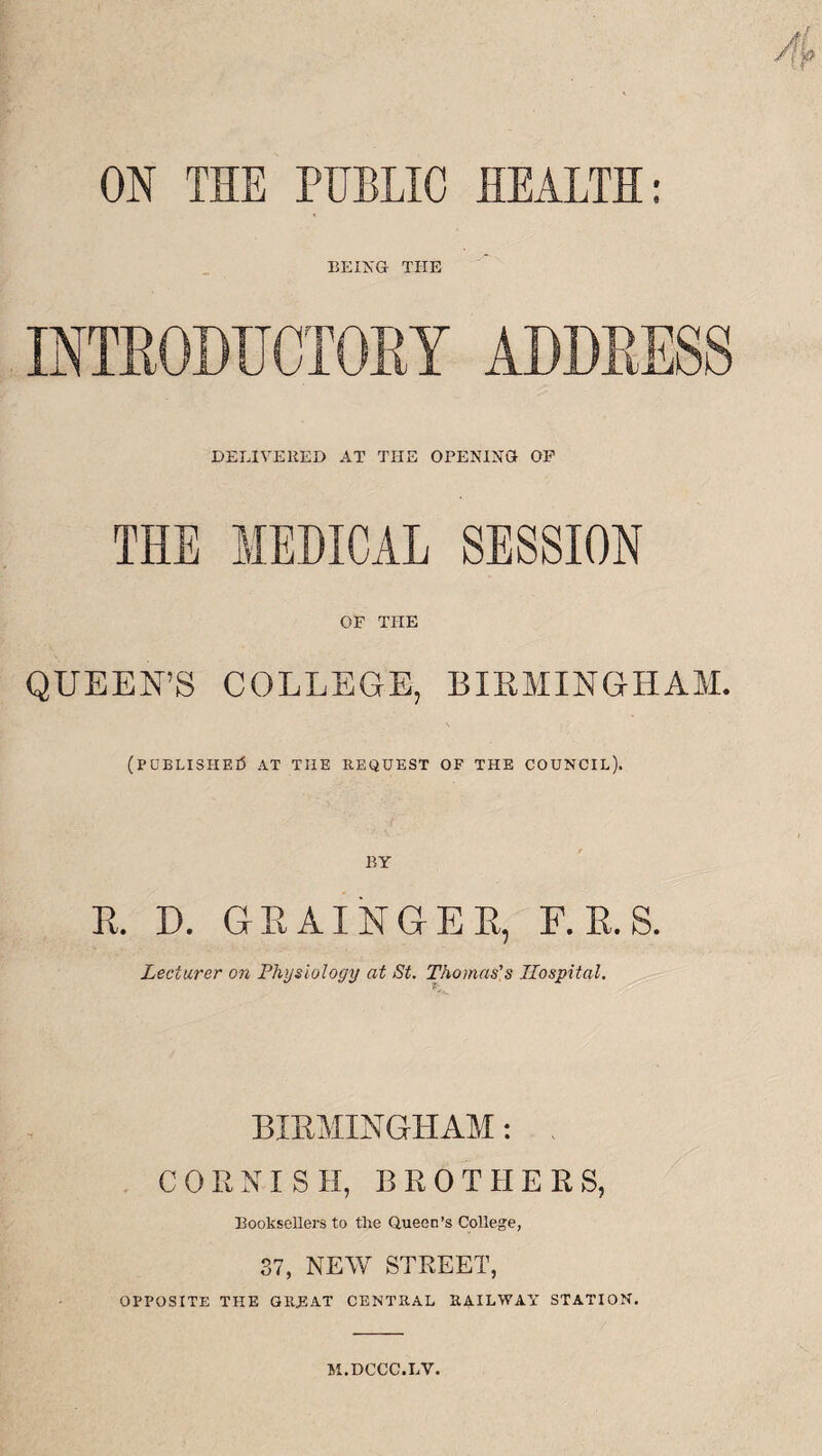 ON THE PUBLIC HEALTH: BEING THE INTRODUCTORY ADDRESS DELIVERED AT THE OPENING OP THE MEDICAL SESSION OF THE QUEEN’S COLLEGE, BIRMINGHAM. \ (published at tiie request of the council). R. D. GRAINGER, F. R. S. Lecturer on Physiology at St. Thomas’s Hospital. BIRMINGHAM: CORNISH, B R 0 T H E R S, Booksellers to the Queen’s College, 37, NEW STREET, OPPOSITE THE GREAT CENTRAL RAILWAY STATION. 5I.DCCC.LV.