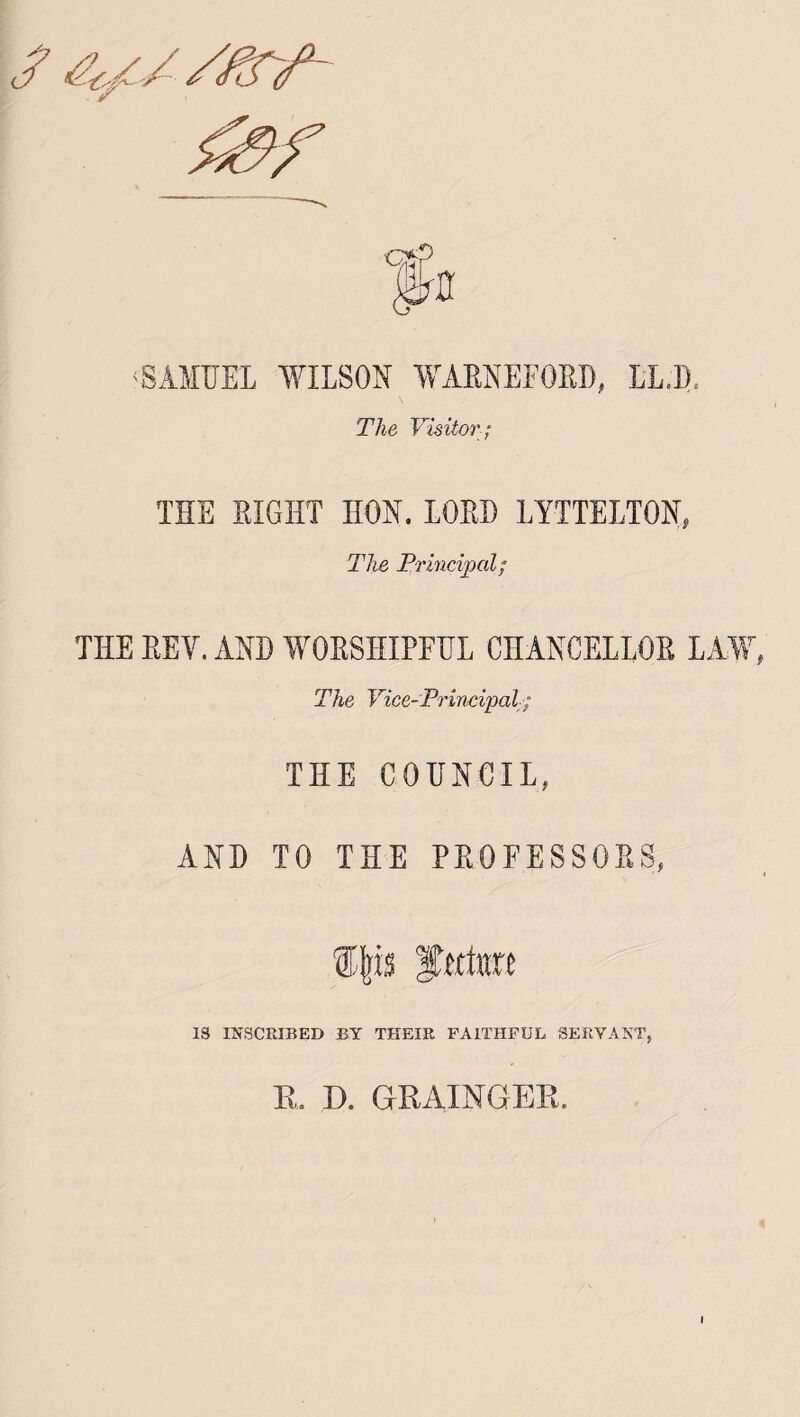 ; SAMUEL WILSON WARNEFORD, LLD. The Visitor; THE RIGHT HON. LORD LYTTELTON, The Principal; THE REY. AND WORSHIPFUL CHANCELLOR LAW, The Vice-Principal; THE COUNCIL, AND TO THE PROFESSORS, ijrfs fttto 18 INSCRIBED BY THEIR FAITHFUL SERVANT, R, D. GRAINGER, i