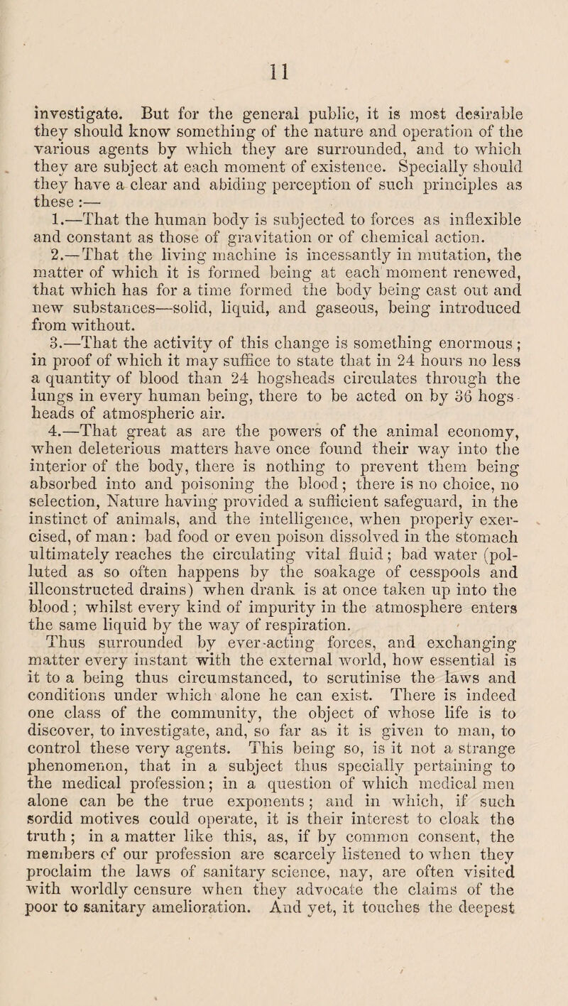 investigate. But for the general public, it is most desirable they should know something of the nature and operation of the various agents by which they are surrounded, and to which they are subject at each moment of existence. Specially should they have a clear and abiding perception of such principles as these :— 1. —That the human body is subjected to forces as inflexible and constant as those of gravitation or of chemical action. 2. —That the living machine is incessantly in mutation, the matter of which it is formed being at each moment renewed, that which has for a time formed the body being cast out and new substances—solid, liquid, and gaseous, being introduced from without. 3. —That the activity of this change is something enormous ; in proof of which it may suffice to state that in 24 hours no less a quantity of blood than 24 hogsheads circulates through the lungs in every human being, there to be acted on by 36 hogs heads of atmospheric air. 4. —That great as are the powers of the animal economy, when deleterious matters have once found their way into the inferior of the body, there is nothing to prevent them being absorbed into and poisoning the blood; there is no choice, no selection, Nature having provided a sufficient safeguard, in the instinct of animals, and the intelligence, when properly exer¬ cised, of man: bad food or even poison dissolved in the stomach ultimately reaches the circulating vital fluid; bad water (pol¬ luted as so often happens by the soakage of cesspools and illconstructed drains) when drank is at once taken up into the blood ; whilst every kind of impurity in the atmosphere enters the same liquid by the way of respiration. Thus surrounded by ever-acting forces, and exchanging matter every instant with the external world, how essential is it to a being thus circumstanced, to scrutinise the laws and conditions under which alone he can exist. There is indeed one class of the community, the object of whose life is to discover, to investigate, and, so far as it is given to man, to control these very agents. This being so, is it not a strange phenomenon, that in a subject thus specially pertaining to the medical profession; in a question of which medical men alone can be the true exponents; and in which, if such sordid motives could operate, it is their interest to cloak the truth; in a matter like this, as, if by common consent, the members of our profession are scarcely listened to when they proclaim the laws of sanitary science, nay, are often visited with worldly censure when they advocate the claims of the poor to sanitary amelioration. And yet, it touches the deepest