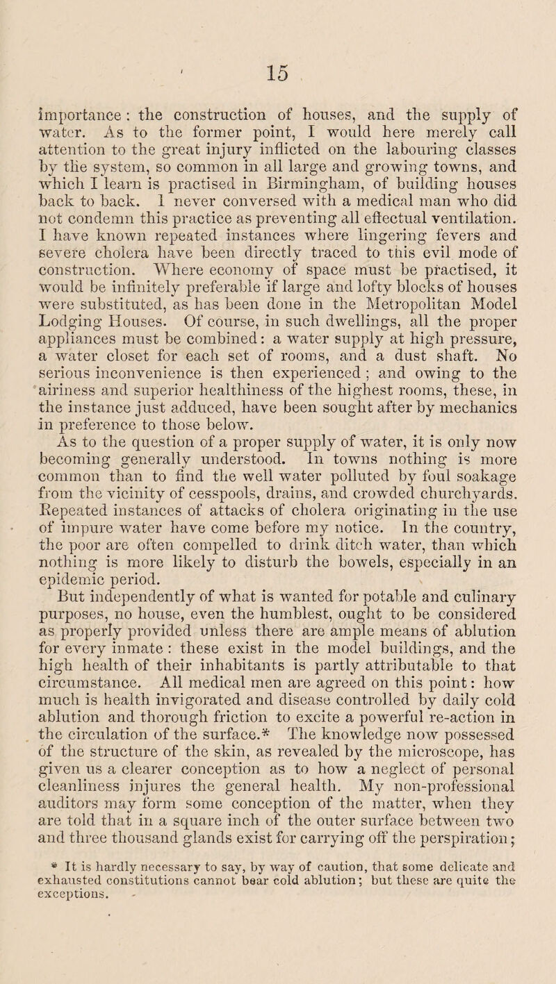 importance : the construction of houses, and the supply of water. As to the former point, I would here merely call attention to the great injury inflicted on the labouring classes by the system, so common in all large and growing towns, and which I learn is practised in Birmingham, of building houses back to back. 1 never conversed with a medical man who did not condemn this practice as preventing all effectual ventilation. I have known repeated instances where lingering fevers and severe cholera have been directly traced to this evil mode of construction. Where economy of space must be practised, it would be infinitely preferable if large and lofty blocks of houses were substituted, as has been done in the Metropolitan Model Lodging Houses. Of course, in such dwellings, all the proper appliances must be combined: a water supply at high pressure, a water closet for each set of rooms, and a dust shaft. No serious inconvenience is then experienced ; and owing to the airiness and superior healthiness of the highest rooms, these, in the instance just adduced, have been sought after by mechanics in preference to those below. As to the question of a proper supply of water, it is only now becoming generally understood. In towns nothing is more common than to find the well water polluted by foul soakage from the vicinity of cesspools, drains, and crowded churchyards. Repeated instances of attacks of cholera originating in the use of impure water have come before my notice. In the country, the poor are often compelled to drink ditch water, than which nothing is more likely to disturb the bowels, especially in an epidemic period. But independently of what is wanted for potable and culinary purposes, no house, even the humblest, ought to be considered as properly provided unless there are ample means of ablution for every inmate : these exist in the model buildings, and the high health of their inhabitants is partly attributable to that circumstance. All medical men are agreed on this point: how much is health invigorated and disease controlled by daily cold ablution and thorough friction to excite a powerful re-action in the circulation of the surface.* The knowledge now possessed of the structure of the skin, as revealed by the microscope, has given us a clearer conception as to how a neglect of personal cleanliness injures the general health. My non-professional auditors may form some conception of the matter, when they are told that in a square inch of the outer surface between two and three thousand glands exist for carrying off the perspiration; * It is hardly necessary to say, by way of caution, that some delicate and exhausted constitutions cannot boar cold ablution; but these are quite the exceptions.