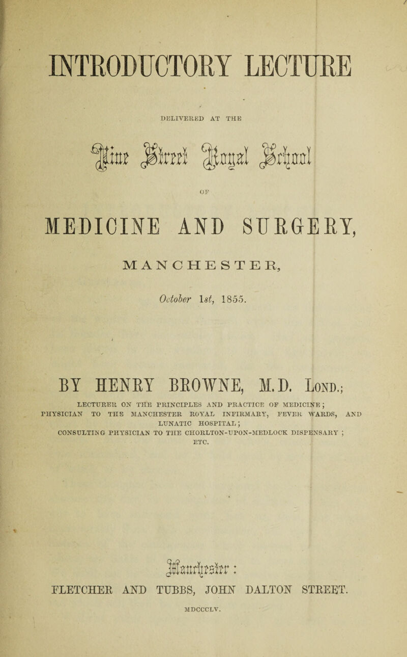 INTRODUCTORY LECTURE DELIVERED AT THE OF MEDICINE AND SURGERY, MANCHESTER, October 1st, 1855. LECTURER ON THE PRINCIPLES AND PRACTICE OF MEDICINE ; PHYSICIAN TO THE MANCHESTER ROYAL INFIRMARY, FEVER WARDS, AND LUNATIC HOSPITAL; CONSULTING PHYSICIAN TO TIIE CILORLTON-UPON-MEDLOCK DISPENSARY ; ETC. Jtmtr^sfer: FLETCHER AND TIJBBS, JOHN DALTON STREET. MDCCCLV.