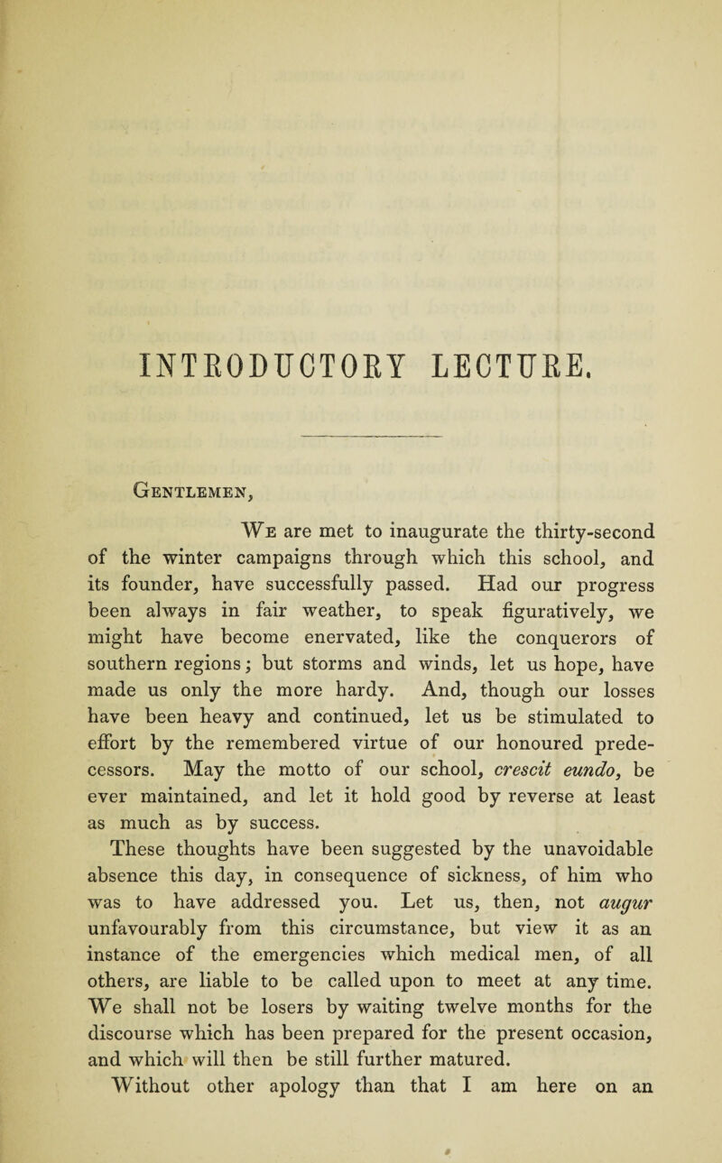 Gentlemen, We are met to inaugurate the thirty-second of the winter campaigns through which this school, and its founder, have successfully passed. Had our progress been always in fair weather, to speak figuratively, we might have become enervated, like the conquerors of southern regions; but storms and winds, let us hope, have made us only the more hardy. And, though our losses have been heavy and continued, let us be stimulated to effort by the remembered virtue of our honoured prede¬ cessors. May the motto of our school, crescit eundo, be ever maintained, and let it hold good by reverse at least as much as by success. These thoughts have been suggested by the unavoidable absence this day, in consequence of sickness, of him who was to have addressed you. Let us, then, not augur unfavourably from this circumstance, but view it as an instance of the emergencies which medical men, of all others, are liable to be called upon to meet at any time. We shall not be losers by waiting twelve months for the discourse which has been prepared for the present occasion, and which will then be still further matured. Without other apology than that I am here on an