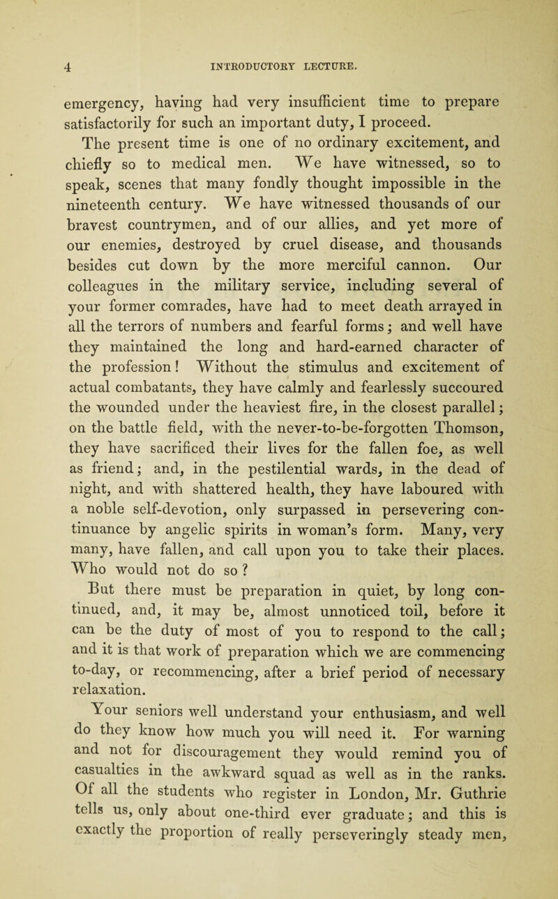 emergency, having had very insufficient time to prepare satisfactorily for such an important duty, I proceed. The present time is one of no ordinary excitement, and chiefly so to medical men. We have witnessed, so to speak, scenes that many fondly thought impossible in the nineteenth century. We have witnessed thousands of our bravest countrymen, and of our allies, and yet more of our enemies, destroyed by cruel disease, and thousands besides cut down by the more merciful cannon. Our colleagues in the military service, including several of your former comrades, have had to meet death arrayed in all the terrors of numbers and fearful forms; and well have they maintained the long and hard-earned character of the profession! Without the stimulus and excitement of actual combatants, they have calmly and fearlessly succoured the wounded under the heaviest fire, in the closest parallel; on the battle field, with the never-to-be-forgotten Thomson, they have sacrificed their lives for the fallen foe, as well as friend; and, in the pestilential wards, in the dead of night, and with shattered health, they have laboured with a noble self-devotion, only surpassed in persevering con¬ tinuance by angelic spirits in woman’s form. Many, very many, have fallen, and call upon you to take their places. Who would not do so ? But there must be preparation in quiet, by long con¬ tinued, and, it may be, almost unnoticed toil, before it can be the duty of most of you to respond to the call; and it is that work of preparation which we are commencing to-day, or recommencing, after a brief period of necessary relaxation. Your seniors well understand your enthusiasm, and well do they know how much you will need it. For warning and not for discouragement they would remind you of casualties in the awkward squad as well as in the ranks. Of all the students who register in London, Mr. Guthrie tells us, only about one-third ever graduate; and this is exactly the proportion of really perseveringly steady men.