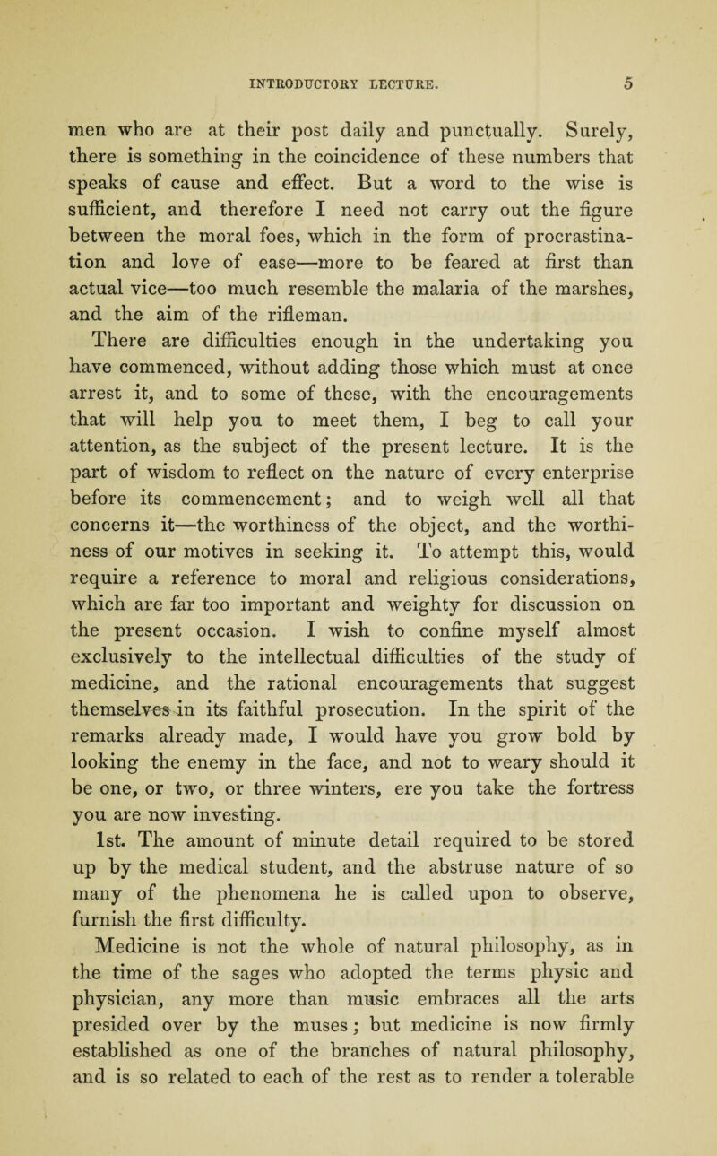 men who are at their post daily and punctually. Surely, there is something- in the coincidence of these numbers that speaks of cause and effect. But a word to the wise is sufficient, and therefore I need not carry out the figure between the moral foes, which in the form of procrastina¬ tion and love of ease—more to be feared at first than actual vice—too much resemble the malaria of the marshes, and the aim of the rifleman. There are difficulties enough in the undertaking you have commenced, without adding those which must at once arrest it, and to some of these, with the encouragements that will help you to meet them, I beg to call your attention, as the subject of the present lecture. It is the part of wisdom to reflect on the nature of every enterprise before its commencement; and to weigh well all that concerns it—the worthiness of the object, and the worthi¬ ness of our motives in seeking it. To attempt this, would require a reference to moral and religious considerations, which are far too important and weighty for discussion on the present occasion. I wish to confine myself almost exclusively to the intellectual difficulties of the study of medicine, and the rational encouragements that suggest themselves in its faithful prosecution. In the spirit of the remarks already made, I would have you grow bold by looking the enemy in the face, and not to weary should it be one, or two, or three winters, ere you take the fortress you are now investing. 1st. The amount of minute detail required to be stored up by the medical student, and the abstruse nature of so many of the phenomena he is called upon to observe, furnish the first difficulty. Medicine is not the whole of natural philosophy, as in the time of the sages who adopted the terms physic and physician, any more than music embraces all the arts presided over by the muses; but medicine is now firmly established as one of the branches of natural philosophy, and is so related to each of the rest as to render a tolerable
