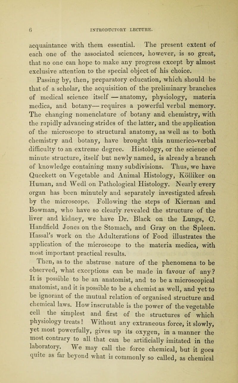 acquaintance with them essential. The present extent of each one of the associated sciences, however, is so great, that no one can hope to make any progress except by almost exclusive attention to the special object of his choice. Passing by, then, preparatory education, which should be that of a scholar, the acquisition of the preliminary branches of medical science itself —anatomy, physiology, materia medica, and botany— requires a powerful verbal memory. The changing nomenclature of botany and chemistry, with the rapidly advancing strides of the latter, and the application of the microscope to structural anatomy, as well as to both chemistry and botany, have brought this numerico-verbal difficulty to an extreme degree. Histology, or the science of minute structure, itself but newly named, is already a branch of knowledge containing many subdivisions. Thus, we have Queckett on Vegetable and Animal Histology, Kolliker on Human, and Wedl on Pathological Histology. Nearly every organ has been minutely and separately investigated afresh by the microscope. Following the steps of Kiernan and Bowman, who have so clearly revealed the structure of the liver and kidney, we have Dr. Black on the Lungs, C. Handheld Jones on the Stomach, and Gray on the Spleen. Hassal’s work on the Adulterations of Food illustrates the application of the microscope to the materia medica, with most important practical results. Ihen, as to the abstruse nature of the phenomena to be observed, what exceptions can be made in favour of any? It is possible to be an anatomist, and to be a microscopical anatomist, and it is possible to be a chemist as well, and yet to be ignoiant of the mutual relation of organised structure and chemical laws. How inscrutable is the power of the vegetable cell the simplest and first of the structures of which physiology treats ! Without any extraneous force, it slowly, yet most powerfully, gives up its oxygen, in a manner the most contrary to all that can be artificially imitated in the laboratory. We may call the force chemical, but it goes quite as far beyond what is commonly so called, as chemical