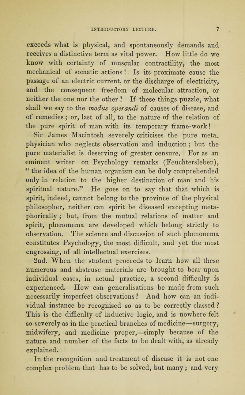 exceeds what is physical, and spontaneously demands and receives a distinctive term as vital power. How little do we know with certainty of muscular contractility, the most mechanical of somatic actions ! Is its proximate cause the passage of an electric current, or the discharge of electricity, and the consequent freedom of molecular attraction, or neither the one nor the other ? If these things puzzle, what shall we say to the modus operandi of causes of disease, and of remedies; or, last of all, to the nature of the relation of the pure spirit of man with its temporary frame-work! Sir James Macintosh severely criticises the pure meta_ physician who neglects observation and induction; but the pure materialist is deserving of greater censure. For as an eminent writer on Psychology remarks (Feuchtersleben), “ the idea of the human organism can be duly comprehended only in relation to the higher destination of man and his spiritual nature.55 He goes on to say that that which is spirit, indeed, cannot belong to the province of the physical philosopher, neither can spirit be diseased excepting meta¬ phorically ; but, from the mutual relations of matter and spirit, phenonema are developed which belong strictly to observation. The science and discussion of such phenonema constitutes Psychology, the most difficult, and yet the most engrossing, of all intellectual exercises. 2nd. When the student proceeds to learn how all these numerous and abstruse materials are brought to bear upon individual cases, in actual practice, a second difficulty is experienced. How can generalisations be made from such necessarily imperfect observations ? And how can an indi¬ vidual instance be recognised so as to be correctly classed ? This is the difficulty of inductive logic, and is nowhere felt so severely as in the practical branches of medicine—surgery, midwifery, and medicine proper,—simply because of the nature and number of the facts to be dealt with, as already explained. In the recognition and treatment of disease it is not one complex problem that has to be solved, but many; and very
