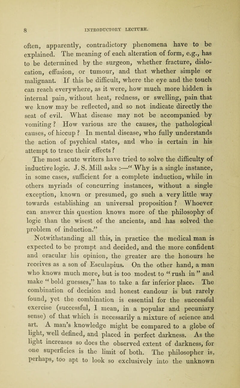 often, apparently, contradictory phenomena have to be explained. The meaning of each alteration of form, e.g., has to be determined by the surgeon, whether fracture, dislo¬ cation, effusion, or tumour, and that whether simple or malignant. If this be difficult, where the eye and the touch can reach everywhere, as it were, how much more hidden is internal pain, without heat, redness, or swelling, pain that we know may be reflected, and so not indicate directly the seat of evil. What disease may not be accompanied by vomiting ? How various are the causes, the pathological causes, of hiccup ? In mental disease, who fully understands the action of psychical states, and who is certain in his attempt to trace their effects ? The most acute writers have tried to solve the difficulty of inductive logic. J. S. Mill asks :—“ Why is a single instance, in some cases, sufficient for a complete induction, while in others myriads of concurring instances, without a single exception, known or presumed, go such a very little way towards establishing an universal proposition ? Whoever can answer this question knows more of the philosophy of logic than the wisest of the ancients, and has solved the problem of induction/’ Notwithstanding all this, in practice the medical man is expected to be prompt and decided, and the more confident and oracular his opinion, the greater are the honours he receives as a son of Esculapius. On the other hand, a man who knows much more, but is too modest to “ rush in ” and make “ bold guesses,” has to take a far inferior place. The combination of decision and honest candour is but rarely found, yet the combination is essential for the successful exercise (successful, I mean, in a popular and pecuniary sense) of that which is necessarily a mixture of science and art. A man’s knowledge might be compared to a globe of light, well defined, and placed in perfect darkness. As the light increases so does the observed extent of darkness, for one superficies is the limit of both. The philosopher is, peihaps, too apt to look so exclusively into the unknown