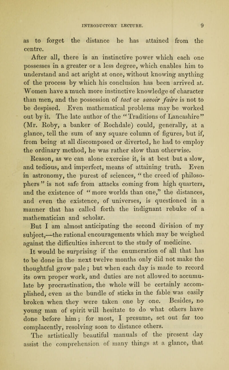 as to forget the distance he has attained from the centre. After all, there is an instinctive power which each one possesses in a greater or a less degree, which enables him to understand and act aright at once, without knowing anything of the process by which his conclusion has been arrived at. Women have a much more instinctive knowledge of character than men, and the possession of tact or savoir faire is not to be despised. Even mathematical problems may be worked out by it. The late author of the “Traditions of Lancashire” (Mr. Roby, a banker of Rochdale) could, generally, at a glance, tell the sum of any square column of figures, but if, from being at all discomposed or diverted, he had to employ the ordinary method, he was rather slow than otherwise. Reason, as we can alone exercise it, is at best but a slow, and tedious, and imperfect, means of attaining truth. Even in astronomy, the purest of sciences, “ the creed of philoso¬ phers ” is not safe from attacks coming from high quarters, and the existence of “ more worlds than one,” the distances, and even the existence, of universes, is questioned in a manner that has called forth the indignant rebuke of a mathematician and scholar. But I am almost anticipating the second division of my subject,—the rational encouragements which may be weighed against the difficulties inherent to the study of medicine. It would be surprising if the enumeration of all that has to be done in the next twelve months only did not make the thoughtful grow pale; but when each day is made to record its own proper work, and duties are not allowed to accumu¬ late by procrastination, the whole will be certainly accom¬ plished, even as the bundle of sticks in the fable was easily broken when they were taken one by one. Besides, no young man of spirit will hesitate to do what others have done before him; for most, I presume, set out far too complacently, resolving soon to distance others. The artistically beautiful manuals of the present day assist the comprehension of many things at a glance, that