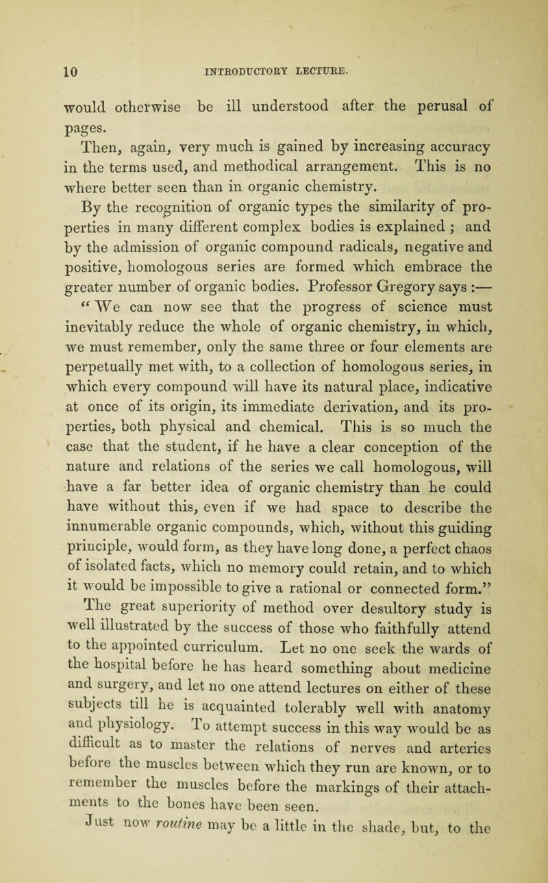 would otherwise be ill understood after the perusal of pages. Then, again, very much is gained by increasing accuracy in the terms used, and methodical arrangement. This is no where better seen than in organic chemistry. By the recognition of organic types the similarity of pro¬ perties in many different complex bodies is explained ; and by the admission of organic compound radicals, negative and positive, homologous series are formed which embrace the greater number of organic bodies. Professor Gregory says :— “We can now see that the progress of science must inevitably reduce the whole of organic chemistry, in which, we must remember, only the same three or four elements are perpetually met with, to a collection of homologous series, in which every compound will have its natural place, indicative at once of its origin, its immediate derivation, and its pro¬ perties, both physical and chemical. This is so much the case that the student, if he have a clear conception of the nature and relations of the series we call homologous, will have a far better idea of organic chemistry than he could have without this, even if we had space to describe the innumerable organic compounds, which, without this guiding principle, would form, as they have long done, a perfect chaos of isolated facts, which no memory could retain, and to which it would be impossible to give a rational or connected form.” The great superiority of method over desultory study is well illustrated by the success of those who faithfully attend to the appointed curriculum. Let no one seek the wards of the hospital before he has heard something about medicine and surgery, and let no one attend lectures on either of these subjects till he is acquainted tolerably well with anatomy and physiology. To attempt success in this way would be as difficult as to master the relations of nerves and arteries befoie the muscles between which they run are known, or to remember the muscles before the markings of their attach¬ ments to the bones have been seen. Just notv routine may be a little in the shade, but, to the