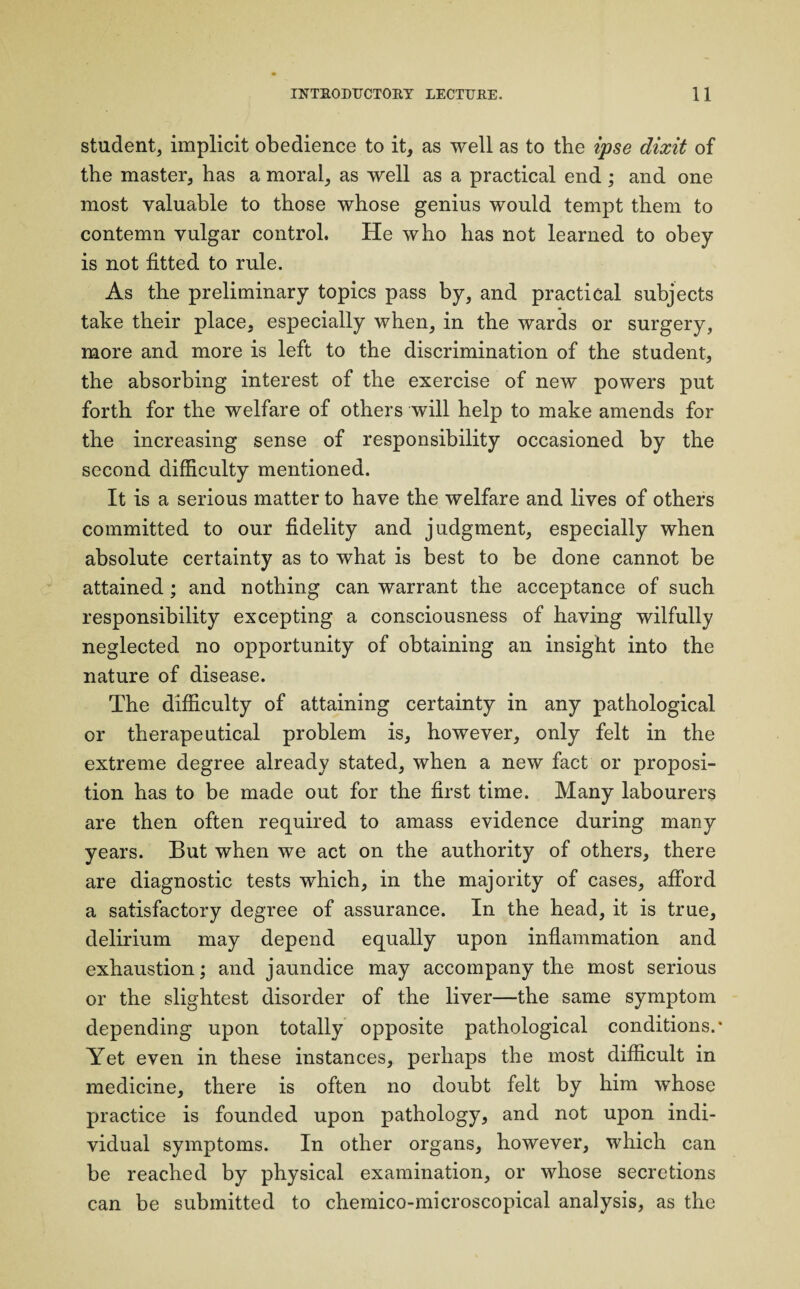 student, implicit obedience to it, as well as to the ipse dixit of the master, has a moral, as well as a practical end; and one most valuable to those whose genius would tempt them to contemn vulgar control. He who has not learned to obey is not fitted to rule. As the preliminary topics pass by, and practical subjects take their place, especially when, in the wards or surgery, more and more is left to the discrimination of the student, the absorbing interest of the exercise of new powers put forth for the welfare of others will help to make amends for the increasing sense of responsibility occasioned by the second difficulty mentioned. It is a serious matter to have the welfare and lives of others committed to our fidelity and judgment, especially when absolute certainty as to what is best to be done cannot be attained ; and nothing can warrant the acceptance of such responsibility excepting a consciousness of having wilfully neglected no opportunity of obtaining an insight into the nature of disease. The difficulty of attaining certainty in any pathological or therapeutical problem is, however, only felt in the extreme degree already stated, when a new fact or proposi¬ tion has to be made out for the first time. Many labourers are then often required to amass evidence during many years. But when we act on the authority of others, there are diagnostic tests which, in the majority of cases, afford a satisfactory degree of assurance. In the head, it is true, delirium may depend equally upon inflammation and exhaustion; and jaundice may accompany the most serious or the slightest disorder of the liver—the same symptom depending upon totally opposite pathological conditions.' Yet even in these instances, perhaps the most difficult in medicine, there is often no doubt felt by him whose practice is founded upon pathology, and not upon indi¬ vidual symptoms. In other organs, however, which can be reached by physical examination, or whose secretions can be submitted to chemico-microscopical analysis, as the