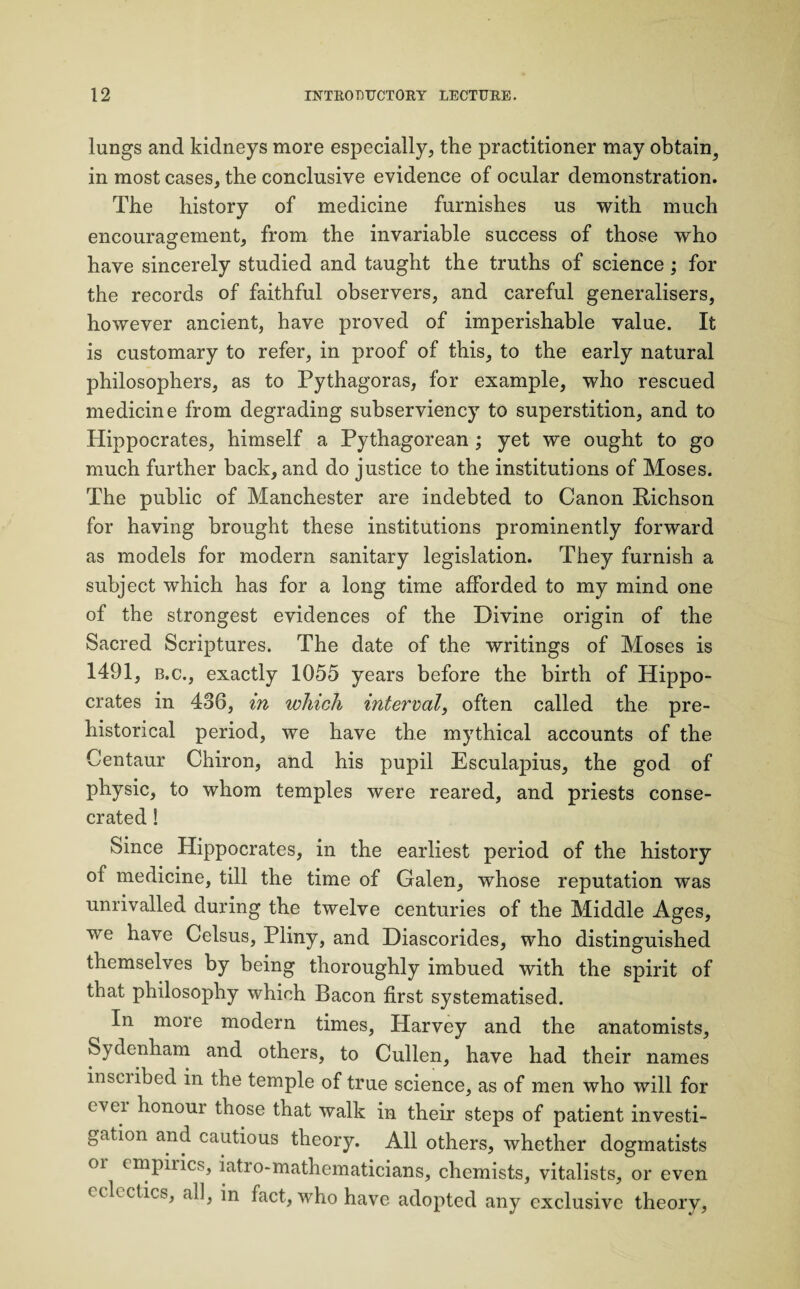 lungs and kidneys more especially, the practitioner may obtain^ in most cases, the conclusive evidence of ocular demonstration. The history of medicine furnishes us with much encouragement, from the invariable success of those who have sincerely studied and taught the truths of science ; for the records of faithful observers, and careful generalises, however ancient, have proved of imperishable value. It is customary to refer, in proof of this, to the early natural philosophers, as to Pythagoras, for example, who rescued medicine from degrading subserviency to superstition, and to Hippocrates, himself a Pythagorean ; yet we ought to go much further back, and do justice to the institutions of Moses. The public of Manchester are indebted to Canon Richson for having brought these institutions prominently forward as models for modern sanitary legislation. They furnish a subject which has for a long time afforded to my mind one of the strongest evidences of the Divine origin of the Sacred Scriptures. The date of the writings of Moses is 1491, b.c., exactly 1055 years before the birth of Hippo¬ crates in 436, in which interval, often called the pre- historical period, we have the mythical accounts of the Centaur Chiron, and his pupil Esculapius, the god of physic, to whom temples were reared, and priests conse¬ crated ! Since Hippocrates, in the earliest period of the history of medicine, till the time of Galen, whose reputation was unrivalled during the twelve centuries of the Middle Ages, we have Celsus, Pliny, and Diascorides, who distinguished themselves by being thoroughly imbued with the spirit of that philosophy which Bacon first systematised. In more modern times, Harvey and the anatomists, Sydenham and others, to Cullen, have had their names inscribed in the temple of true science, as of men who will for ever honoui those that walk in their steps of patient investi¬ gation and cautious theory. All others, whether dogmatists or empirics, iatro-mathematicians, chemists, vitalists, or even eclectics, all, in fact, who have adopted any exclusive theory,