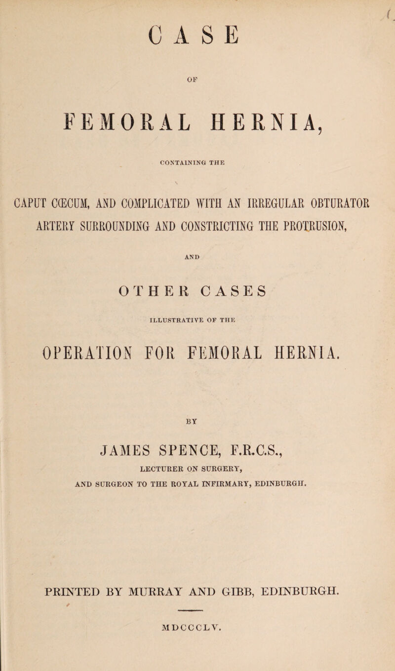 CASE ( OF FEMORAL HERNIA, CONTAINING THE CAPUT C(ECUM, AND COMPLICATED WITH AN IRREGULAR OBTURATOR ARTERY SURROUNDING AND CONSTRICTING THE PROTRUSION, AND OTHER CASES ILLUSTRATIVE OF THE OPERATION FOR FEMORAL HERNIA. JAMES SPENCE, F.R.C.S., LECTURER ON SURGERY, AND SURGEON TO THE ROYAL INFIRMARY, EDINBURGH. PRINTED BY MURRAY AND GIBB, EDINBURGH. MDCCCLV.