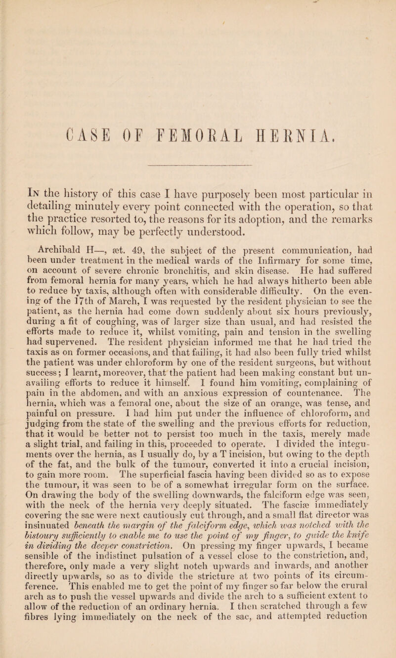 CASE OF FEMORAL HERNIA. In the history of this case I have purposely been most particular in detailing minutely every point connected with the operation, so that the practice resorted to, the reasons for its adoption, and the remarks which follow, may be perfectly understood. Archibald H—, jet. 49, the subject of the present communication, had been under treatment in the medical wards of the Infirmary for some time, on account of severe chronic bronchitis, and skin disease. He had suffered from femoral hernia for many years, which he had always hitherto been able to reduce by taxis, although often with considerable difficulty. On the even¬ ing of the 17th of March, I was requested by the resident physician to see the patient, as the hernia had come down suddenly about six hours previously, during a fit of coughing, was of larger size than usual, and had resisted the efforts made to reduce it, whilst vomiting, pain and tension in the swelling- had supervened. The resident physician informed me that he had tried the taxis as on former occasions, and that failing, it had also been fully tried whilst the patient was under chloroform by one of the resident surgeons, but without success; I learnt, moreover, that the patient had been making constant but un¬ availing efforts to reduce it himself. I found him vomiting, complaining of pain in the abdomen, and with an anxious expression of countenance. The hernia, which was a femoral one, about the size of an orange, was tense, and painful on pressure. I had him put under the influence of chloroform, and judging from the state of the swelling and the previous efforts for reduction, that it would be better not to persist too much in the taxis, merely made a slight trial, and failing in this, proceeded to operate. I divided the integu¬ ments over the hernia, as I usually do, by a T incision, but owing to the depth of the fat, and the bulk of the tumour, converted it into a crucial incision, to gain more room. The superficial fascia having been divided so as to expose the tumour, it was seen to be of a somewhat irregular form on the surface. On drawing the body of the swelling downwards, the falciform edge was seen, with the neck of the hernia very deeply situated. The fascije immediately covering the sac were next cautiously cut through, and a small flat director wras insinuated beneath the margin of the falciform edge, which was notched with the bistoury sufficiently to enable me to use the point of my finger, to guide the knife in dividing the deeper constriction. On pressing my finger upwards, I became sensible of the indistinct pulsation of a vessel close to the constriction, and, therefore, only made a very slight notch upwards and inwards, and another directly upwards, so as to divide the stricture at two points of its circum¬ ference. This enabled me to get the point of my finger so far below the crural arch as to push the vessel upwards and divide the arch to a sufficient extent to allow of the reduction of an ordinary hernia. I then scratched through a few fibres lying immediately on the neck of the sac, and attempted reduction