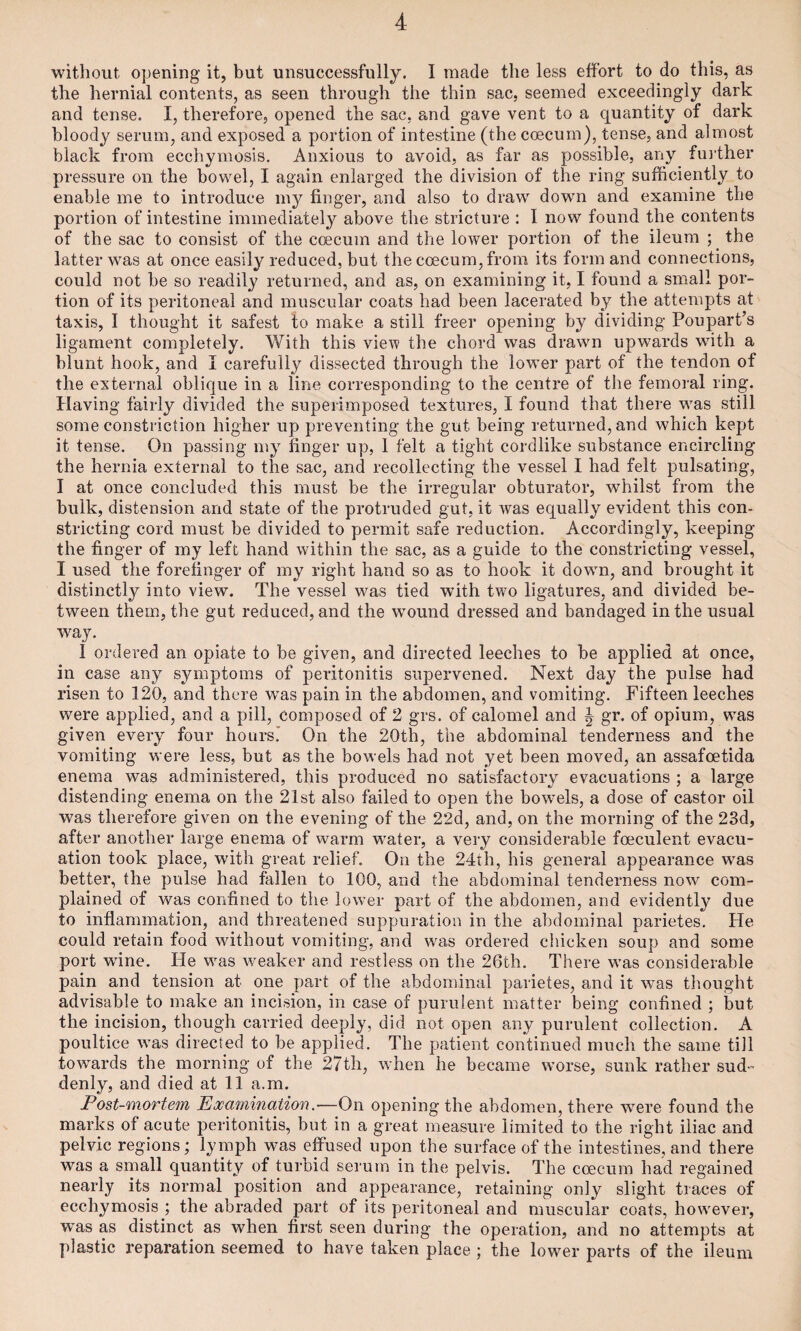 without opening it, but unsuccessfully. I made the less effort to do this, as the hernial contents, as seen through the thin sac, seemed exceedingly dark and tense. I, therefore, opened the sac, and gave vent to a quantity of dark bloody serum, and exposed a portion of intestine (the caecum), tense, and almost black from ecchymosis. Anxious to avoid, as far as possible, any further pressure on the bowel, I again enlarged the division of the ring sufficiently to enable me to introduce m}^ finger, and also to draw down and examine the portion of intestine immediately above the stricture : I now found the contents of the sac to consist of the eoecum and the lower portion of the ileum ; the latter was at once easily reduced, but the coecum, from its form and connections, could not be so readily returned, and as, on examining it, I found a small por¬ tion of its peritoneal and muscular coats had been lacerated by the attempts at taxis, I thought it safest to make a still freer opening by dividing Poupart’s ligament completely. With this view the chord was drawn upwards with a blunt hook, and I carefully dissected through the lower part of the tendon of the external oblique in a line corresponding to the centre of the femoral ring. Having fairly divided the superimposed textures, I found that there was still some constriction higher up preventing the gut being returned, and which kept it tense. On passing my finger up, 1 felt a tight cordlike substance encircling the hernia external to the sac, and recollecting the vessel I had felt pulsating, I at once concluded this must be the irregular obturator, whilst from the bulk, distension and state of the protruded gut, it was equally evident this con¬ stricting cord must be divided to permit safe reduction. Accordingly, keeping the finger of my left hand within the sac, as a guide to the constricting vessel, I used the forefinger of my right hand so as to hook it down, and brought it distinctly into view. The vessel was tied with two ligatures, and divided be¬ tween them, the gut reduced, and the wound dressed and bandaged in the usual way. 1 ordered an opiate to be given, and directed leeches to be applied at once, in case any symptoms of peritonitis supervened. Next day the pulse had risen to 120, and there was pain in the abdomen, and vomiting. Fifteen leeches were applied, and a pill, composed of 2 grs. of calomel and ^ gr. of opium, was given every four hours.’ On the 20th, the abdominal tenderness and the vomiting were less, but as the bowels had not yet been moved, an assafoetida enema was administered, this produced no satisfactory evacuations ; a large distending enema on the 21st also failed to open the bowels, a dose of castor oil was therefore given on the evening of the 22d, and, on the morning of the 23d, after another large enema of warm water, a very considerable foeculent evacu¬ ation took place, with great relief. On the 24th, his general appearance was better, the pulse had fallen to 100, and the abdominal tenderness now com¬ plained of was confined to the lower part of the abdomen, and evidently due to inflammation, and threatened suppuration in the abdominal parietes. He could retain food without vomiting, and was ordered chicken soup and some port wane. He was weaker and restless on the 26th. There was considerable pain and tension at one part of the abdominal parietes, and it was thought advisable to make an incision, in case of purulent matter being confined ; but the incision, though carried deeply, did not open any purulent collection. A poultice was directed to be applied. The patient continued much the same till towards the morning of the 27th, when he became worse, sunk rather sud¬ denly, and died at 11 a.m. Post-mortem Examination.—On opening the abdomen, there were found the marks of acute peritonitis, but in a great measure limited to the right iliac and pelvic regions; lymph was effused upon the surface of the intestines, and there was a small quantity of turbid serum in the pelvis. The coecum had regained nearly its normal position and appearance, retaining only slight traces of ecchymosis ; the abraded part of its peritoneal and muscular coats, however, was as distinct as when first seen during the operation, and no attempts at plastic reparation seemed to have taken place ; the lower parts of the ileum