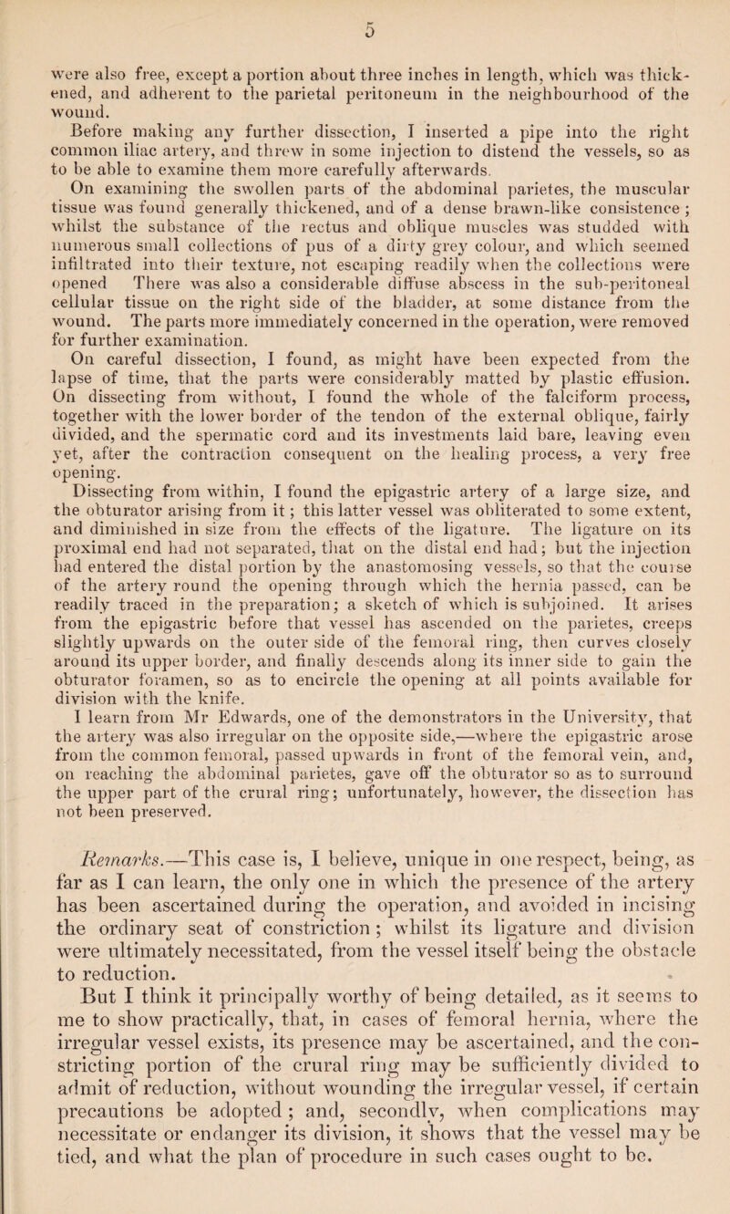 were also free, except a portion about three inches in length, which was thick¬ ened, and adherent to the parietal peritoneum in the neighbourhood of the wound. Before making any further dissection, I inserted a pipe into the right common iliac artery, and threw in some injection to distend the vessels, so as to be able to examine them more carefully afterwards. On examining the swollen parts of the abdominal parietes, the muscular tissue was found generally thickened, and of a dense brawn-like consistence ; whilst the substance of the rectus and oblique muscles was studded with numerous small collections of pus of a dirty grey colour, and which seemed infiltrated into their texture, not escaping readily when the collections were opened There was also a considerable diffuse abscess in the sub-peritoneal cellular tissue on the right side of the bladder, at some distance from the wound. The parts more immediately concerned in the operation, were removed for further examination. On careful dissection, I found, as might have been expected from the lapse of time, that the parts were considerably matted by plastic effusion. On dissecting from without, I found the whole of the falciform process, together with the lower border of the tendon of the external oblique, fairly divided, and the spermatic cord and its investments laid bare, leaving even 3Tet, after the contraction consequent on the healing process, a very free opening. Dissecting from within, I found the epigastric artery of a large size, and the obturator arising from it; this latter vessel was obliterated to some extent, and diminished in size from the effects of the ligature. The ligature on its proximal end had not separated, that on the distal end had; but the injection had entered the distal portion by the anastomosing vessels, so that the course of the artery round the opening through which the hernia passed, can be readily traced in the preparation; a sketch of which is subjoined. It arises from the epigastric before that vessel has ascended on the parietes, creeps slightly upwards on the outer side of the femoral ring, then curves closely around its upper border, and finally descends along its inner side to gain the obturator foramen, so as to encircle the opening at all points available for division with the knife. I learn from Mr Edwards, one of the demonstrators in the University, that the artery was also irregular on the opposite side,—where the epigastric arose from the common femoral, passed upwards in front of the femoral vein, and, on reaching the abdominal parietes, gave off the obturator so as to surround the upper part of the crural ring; unfortunately, however, the dissection has not been preserved. Remarks.—This case is, I believe, unique in one respect, being, as far as I can learn, the only one in which the presence of the artery has been ascertained during the operation, and avoided in incising the ordinary seat of constriction ; whilst its ligature and division were ultimately necessitated, from the vessel itself being the obstacle to reduction. But I think it principally worthy of being detailed, as it seems to me to show practically, that, in cases of femoral hernia, where the irregular vessel exists, its presence may be ascertained, and the con¬ stricting portion of the crural ring may be sufficiently divided to admit of reduction, without wounding the irregular vessel, if certain precautions be adopted ; and, secondly, when complications may necessitate or endanger its division, it shows that the vessel may be tied, and what the plan of procedure in such cases ought to be.