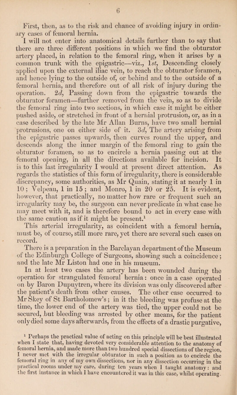 First, then, as to the risk and chance of avoiding injury in ordin¬ ary cases of femoral hernia. I will not enter into anatomical details further than to say that there are three different positions in which we find the obturator artery placed, in relation to the femoral ring, when it arises by a common trunk with the epigastric—viz., 1st, Descending closely applied upon the external iliac vein, to reach the obturator foramen, and hence lying to the outside of, or behind and to the outside of a femoral hernia, and therefore out of all risk of injury during the operation. 2d, Passing down from the epigastric towards the obturator foramen—further removed from the vein, so as to divide the femoral ring into two sections, in which case it might be either pushed aside, or stretched in front of a hernial protrusion, or, as in a case described by the late Mr Allan Burns, have two small hernial protrusions, one on either side of it. 3d, The artery arising from the epigastric passes upwards, then curves round the upper, and descends along the inner margin of the femoral ring to gain the obturator foramen, so as to encircle a hernia passing out at the femoral opening, in all the directions available for incision. It is to this last irregularity I would at present direct attention. As regards the statistics of this form of irregularity, there is considerable discrepancy, some authorities, as Mr Quain, stating it at nearly 1 in 10; Velpeau, 1 in 15 ; and Monro, 1 in 20 or 25. It is evident, however, that practically, no matter how rare or frequent such an irregularity may be, the surgeon can never predicate in what case he may meet with it, and is therefore bound to act in every case with the same caution as if it might be present.1 This arterial irregularity, as coincident with a femoral hernia, must be, of course, still more rare, yet there are several such cases on record. There is a preparation in the Barclayan department of the Museum of the Edinburgh College of Surgeons, showing such a coincidence ; and the late Mr Liston had one in his museum. In at least twTo cases the artery has been wounded during the operation for strangulated femoral hernia: once in a case operated on by Baron Dupuytren, where its division was only discovered after the patient’s death from other causes. The other case occurred to Mr Skey of St Bartholomew’s; in it the bleeding was profuse at the time, the lower end of the artery was tied, the upper could not be secured, but bleeding was arrested by other means, for the patient only died some days afterwards, from the effects of a drastic purgative, 1 Perhaps the practical value of acting on this principle will be best illustrated when I state that, having devoted very considerable attention to the anatomy of femoral hernia, and made more than two hundred special dissections of the region, I never met with the irregular obturator in such a position as to encircle the femoral ring in any of my own dissections, nor in any dissection occurring in the practical rooms under my care, during ten years when I taught anatomy: and