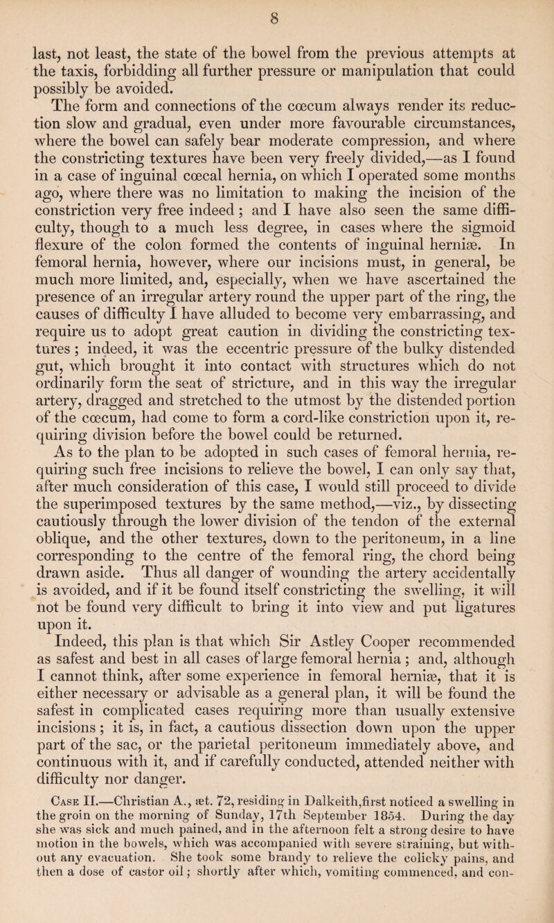 last, not least, the state of the bowel from the previous attempts at the taxis, forbidding all further pressure or manipulation that could possibly be avoided. The form and connections of the coecum always render its reduc¬ tion slow and gradual, even under more favourable circumstances, where the bowel can safely bear moderate compression, and where the constricting textures have been very freely divided,—as I found in a case of inguinal coecal hernia, on which I operated some months ago, where there was no limitation to making the incision of the constriction very free indeed ; and I have also seen the same diffi¬ culty, though to a much less degree, in cases where the sigmoid flexure of the colon formed the contents of inguinal hernias. In femoral hernia, however, where our incisions must, in general, be much more limited, and, especially, when we have ascertained the presence of an irregular artery round the upper part of the ring, the causes of difficulty I have alluded to become very embarrassing, and require us to adopt great caution in dividing the constricting tex¬ tures ; indeed, it was the eccentric pressure of the bulky distended gut, which brought it into contact with structures which do not ordinarily form the seat of stricture, and in this way the irregular artery, dragged and stretched to the utmost by the distended portion of the coecum, had come to form a cord-like constriction upon it, re¬ quiring division before the bowel could be returned. As to the plan to be adopted in such cases of femoral hernia, re¬ quiring such free incisions to relieve the bowel, I can only say that, after much consideration of this case, I would still proceed to divide the superimposed textures by the same method,—viz., by dissecting cautiously through the lower division of the tendon of the external oblique, and the other textures, down to the peritoneum, in a line corresponding to the centre of the femoral ring, the chord being drawn aside. Thus all danger of wounding the artery accidentally is avoided, and if it be found itself constricting the swelling, it will not be found very difficult to bring it into view and put ligatures upon it. Indeed, this plan is that which Sir Astley Cooper recommended as safest and best in all cases of large femoral hernia ; and, although I cannot think, after some experience in femoral hernias, that it is either necessary or advisable as a general plan, it will be found the safest in complicated cases requiring more than usually extensive incisions; it is, in fact, a cautious dissection down upon the upper part of the sac, or the parietal peritoneum immediately above, and continuous with it, and if carefully conducted, attended neither with difficulty nor danger. Case II.—Christian A., set. 72, residing in Dalkeith,first noticed a swelling in the groin on the morning of Sunday, 17th September 1854. During the day she was sick and much pained, and in the afternoon felt a strong desire to have motion in the bowels, which was accompanied with severe straining, but with¬ out any evacuation. She took some brandy to relieve the colicky pains, and then a dose of castor oil; shortly after which, vomiting commenced, and con-