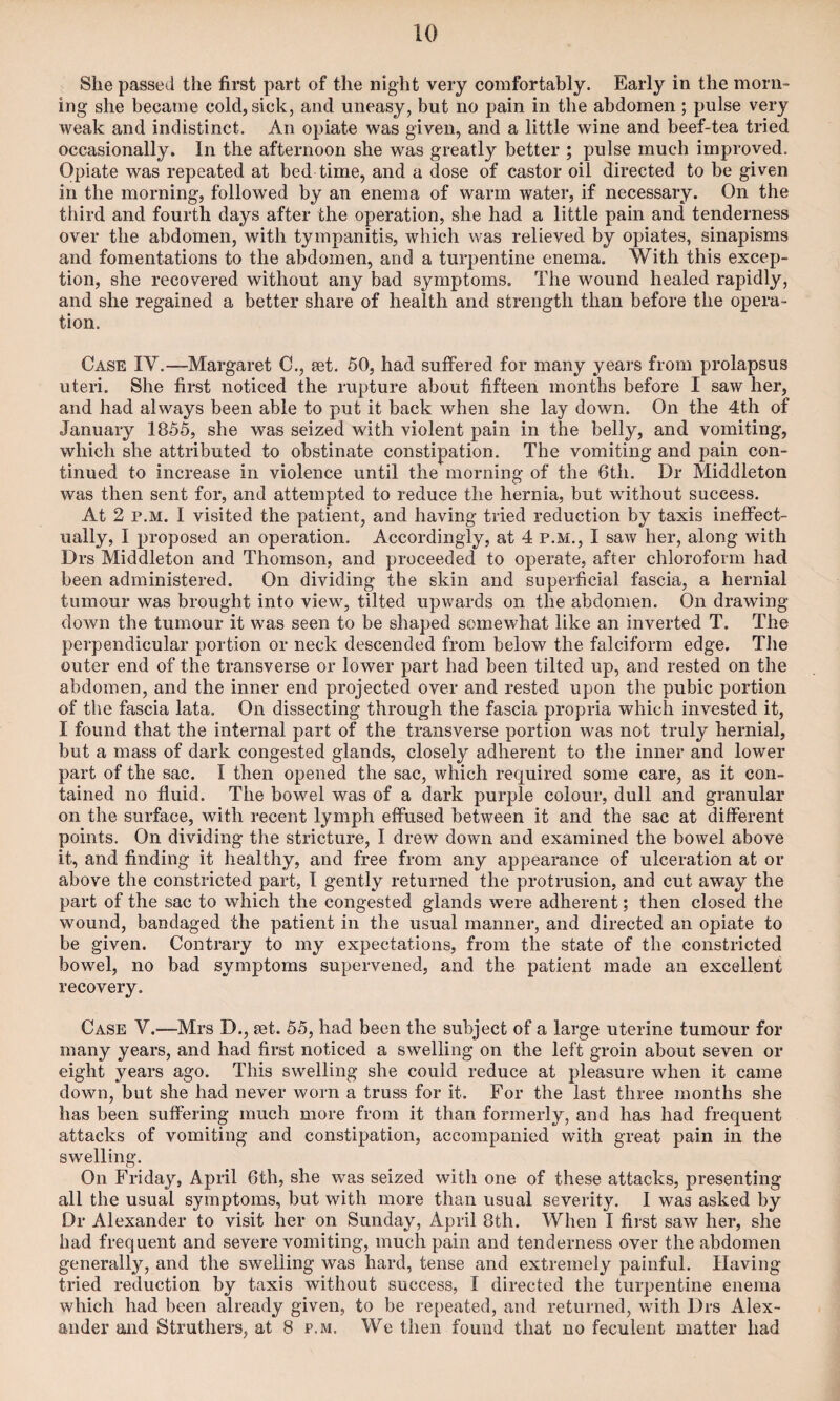 She passed the first part of the night very comfortably. Early in the morn¬ ing she became cold, sick, and uneasy, but no pain in the abdomen ; pulse very weak and indistinct. An opiate was given, and a little wine and beef-tea tried occasionally. In the afternoon she was greatly better ; pulse much improved. Opiate was repeated at bed time, and a dose of castor oil directed to be given in the morning, followed by an enema of warm water, if necessary. On the third and fourth days after the operation, she had a little pain and tenderness over the abdomen, with tympanitis, which was relieved by opiates, sinapisms and fomentations to the abdomen, and a turpentine enema. With this excep¬ tion, she recovered without any bad symptoms. The wound healed rapidly, and she regained a better share of health and strength than before the opera¬ tion. Case IV.—Margaret C., set. 50, had suffered for many years from prolapsus uteri. She first noticed the rupture about fifteen months before I saw her, and had always been able to put it back when she lay down. On the 4th of January 1855, she was seized with violent pain in the belly, and vomiting, which she attributed to obstinate constipation. The vomiting and pain con¬ tinued to increase in violence until the morning of the 6th. Dr Middleton was then sent for, and attempted to reduce the hernia, but without success. At 2 p.m. I visited the patient, and having tried reduction by taxis ineffect¬ ually, I proposed an operation. Accordingly, at 4 p.m., I saw her, along with Drs Middleton and Thomson, and proceeded to operate, after chloroform had been administered. On dividing the skin and superficial fascia, a hernial tumour was brought into view, tilted upwards on the abdomen. On drawing- down the tumour it was seen to be shaped somewhat like an inverted T. The perpendicular portion or neck descended from below the falciform edge. The outer end of the transverse or lower part had been tilted up, and rested on the abdomen, and the inner end projected over and rested upon the pubic portion of the fascia lata. On dissecting through the fascia propria which invested it, I found that the internal part of the transverse portion was not truly hernial, but a mass of dark congested glands, closely adherent to the inner and lower part of the sac. I then opened the sac, which required some care, as it con¬ tained no fluid. The bowel was of a dark purple colour, dull and granular on the surface, with recent lymph effused between it and the sac at different points. On dividing the stricture, I drew down and examined the bowel above it, and finding it healthy, and free from any appearance of ulceration at or above the constricted part, I gently returned the protrusion, and cut away the part of the sac to which the congested glands were adherent; then closed the wound, bandaged the patient in the usual manner, and directed an opiate to be given. Contrary to my expectations, from the state of the constricted bowel, no bad symptoms supervened, and the patient made an excellent recovery. Case V.—Mrs D., jet. 55, had been the subject of a large uterine tumour for many years, and had first noticed a swelling on the left groin about seven or eight years ago. This swelling she could reduce at pleasure when it came down, but she had never worn a truss for it. For the last three months she has been suffering much more from it than formerly, and has had frequent attacks of vomiting and constipation, accompanied with great pain in the swelling. On Friday, April 6th, she was seized with one of these attacks, presenting all the usual symptoms, but with more than usual severity. I was asked by Dr Alexander to visit her on Sunday, April 8th. When I first saw her, she had frequent and severe vomiting, much pain and tenderness over the abdomen generally, and the swelling was hard, tense and extremely painful. Having tried reduction by taxis without success, I directed the turpentine enema which had been already given, to be repeated, and returned, with Drs Alex¬ ander and Struthers, at 8 p.m. We then found that no feculent matter had