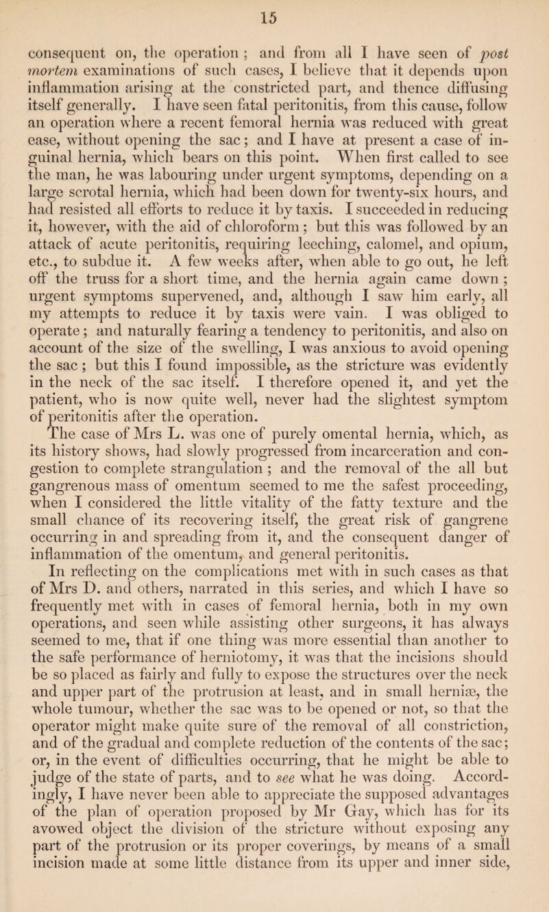 consequent on, the operation ; and from all I have seen of post mortem examinations of such cases, I believe that it depends upon inflammation arising at the constricted part, and thence diffusing itself generally. I have seen fatal peritonitis, from this cause, follow an operation where a recent femoral hernia was reduced with great ease, without opening the sac; and I have at present a case of in¬ guinal hernia, which bears on this point. When first called to see the man, he was labouring under urgent symptoms, depending on a large scrotal hernia, which had been down for twenty-six hours, and had resisted all efforts to reduce it by taxis. I succeeded in reducing it, however, with the aid of chloroform; but this was followed by an attack of acute peritonitis, requiring leeching, calomel, and opium, etc., to subdue it. A few weeks after, when able to go out, he left off the truss for a short time, and the hernia again came down ; urgent symptoms supervened, and, although I saw him early, all my attempts to reduce it by taxis were vain. I was obliged to operate; and naturally fearing a tendency to peritonitis, and also on account of the size of the swelling, I was anxious to avoid opening the sac; but this I found impossible, as the stricture was evidently in the neck of the sac itself. I therefore opened it, and yet the patient, who is now quite well, never had the slightest symptom of peritonitis after the operation. The case of Mrs L. was one of purely omental hernia, which, as its history shows, had slowly progressed from incarceration and con¬ gestion to complete strangulation ; and the removal of the all but gangrenous mass of omentum seemed to me the safest proceeding, when I considered the little vitality of the fatty texture and the small chance of its recovering itself, the great risk of gangrene occurring in and spreading from it, and the consequent danger of inflammation of the omentum, and general peritonitis. In reflecting on the complications met with in such cases as that of Mrs D. and others, narrated in this series, and which I have so frequently met with in cases of femoral hernia, both in my own operations, and seen while assisting other surgeons, it has always seemed to me, that if one thing was more essential than another to the safe performance of herniotomy, it was that the incisions should be so placed as fairly and fully to expose the structures over the neck and upper part of the protrusion at least, and in small hernias, the whole tumour, whether the sac was to be opened or not, so that the operator might make quite sure of the removal of all constriction, and of the gradual and complete reduction of the contents of the sac; or, in the event of difficulties occurring, that he might be able to judge of the state of parts, and to see what he was doing. Accord- ingly, I have never been able to appreciate the supposed advantages of the plan of operation proposed by Mr Gay, which has for its avowed object the division of the stricture without exposing any part of the protrusion or its proper coverings, by means of a small incision made at some little distance from its upper and inner side,