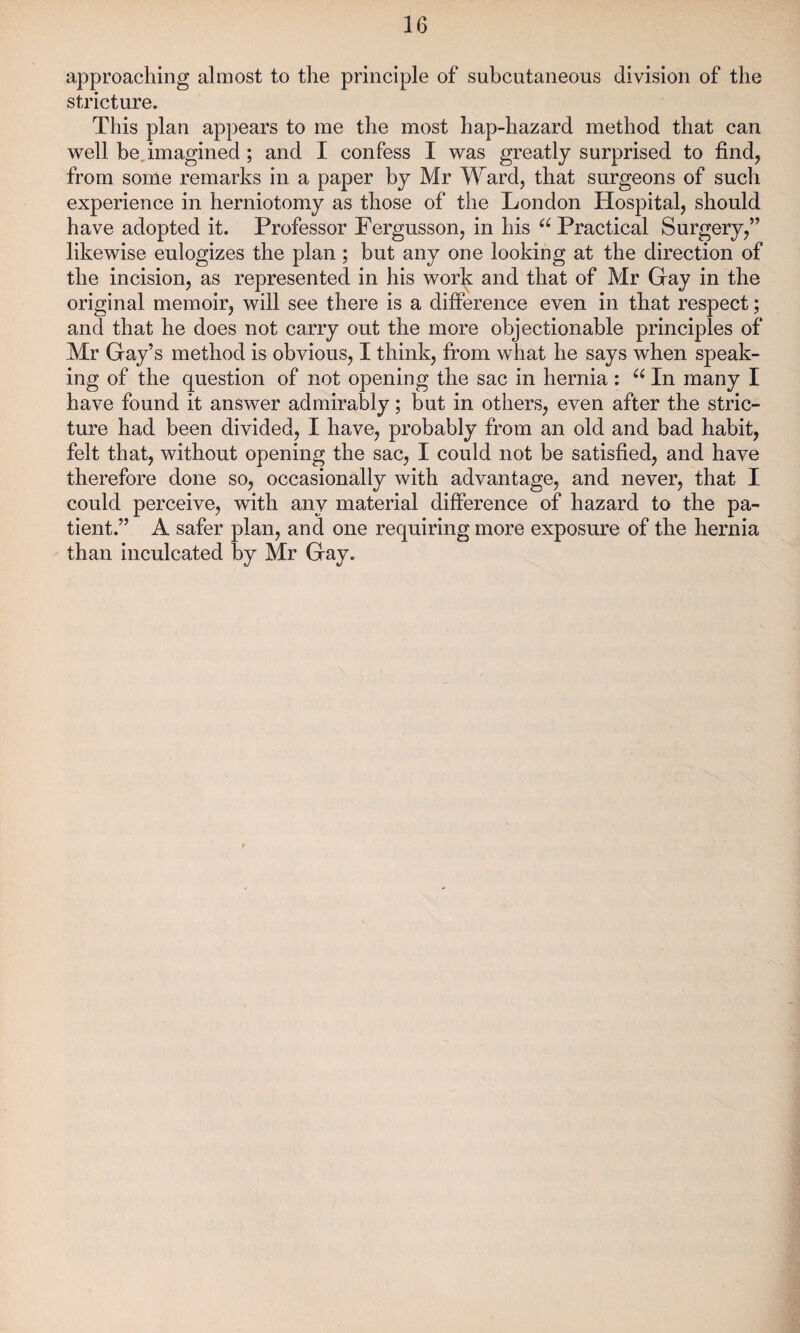 approaching almost to the principle of subcutaneous division of the stricture. This plan appears to me the most hap-hazard method that can well be imagined ; and I confess I was greatly surprised to find, from some remarks in a paper by Mr Ward, that surgeons of such experience in herniotomy as those of the London Hospital, should have adopted it. Professor Fergusson, in his “ Practical Surgery,” likewise eulogizes the plan ; but any one looking at the direction of the incision, as represented in his work and that of Mr Gay in the original memoir, will see there is a difference even in that respect; and that he does not carry out the more objectionable principles of Mr Gay’s method is obvious, I think, from what he says when speak¬ ing of the question of not opening the sac in hernia: u In many I have found it answer admirably; but in others, even after the stric¬ ture had been divided, I have, probably from an old and bad habit, felt that, without opening the sac, I could not be satisfied, and have therefore done so, occasionally with advantage, and never, that I could perceive, with any material difference of hazard to the pa¬ tient.” A safer plan, and one requiring more exposure of the hernia than inculcated by Mr Gay.