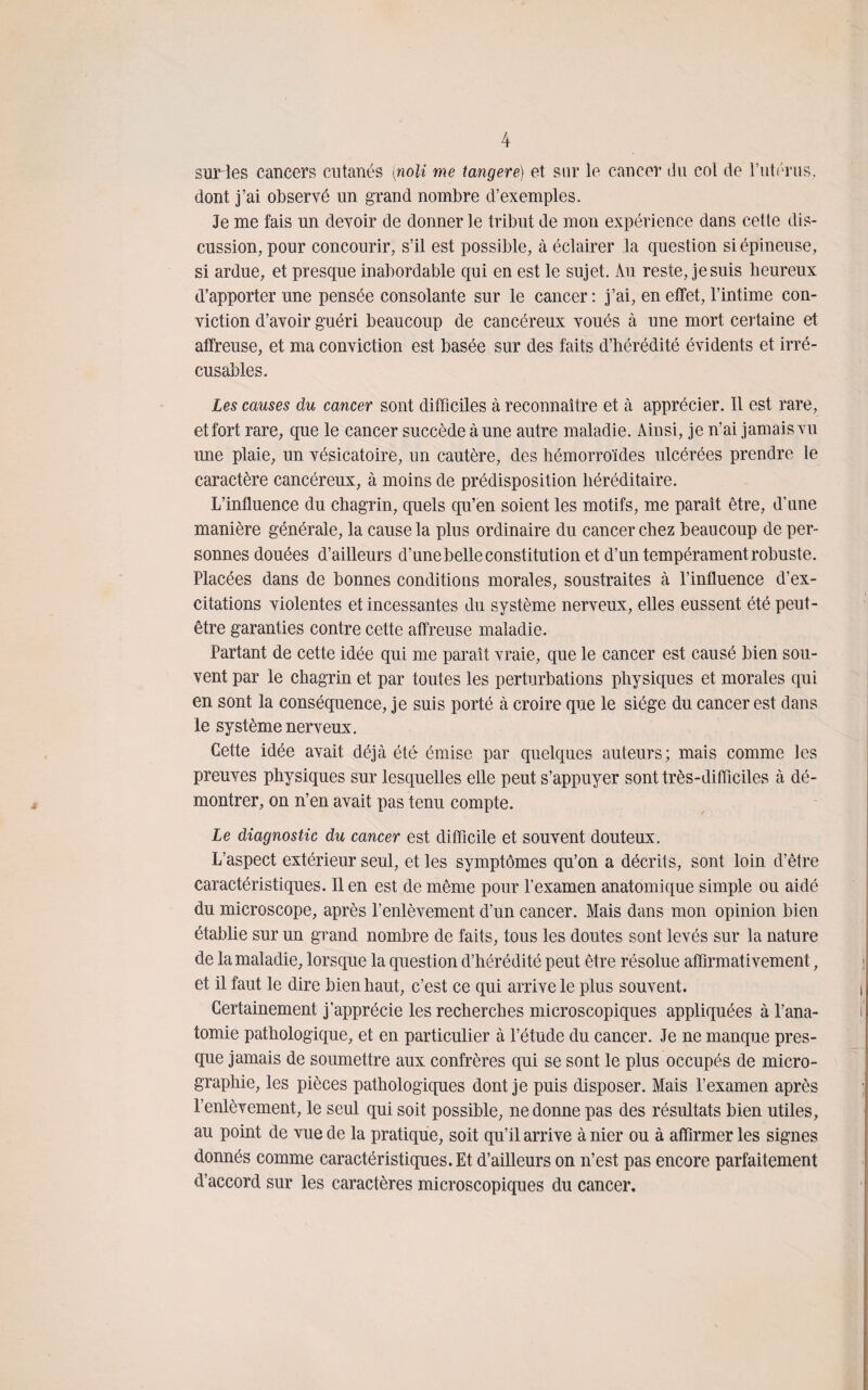surles cancers cutanés (noli me tangere) et sur le cancer «lu col de l’utérus, dont j’ai observé un grand nombre d’exemples. Je me fais un devoir de donner le tribut de mon expérience dans cette dis¬ cussion, pour concourir, s’il est possible, à éclairer la question si épineuse, si ardue, et presque inabordable qui en est le sujet. Au reste, je suis heureux «l’apporter une pensée consolante sur le cancer : j’ai, en effet, l’intime con¬ viction d’avoir guéri beaucoup de cancéreux voués à une mort certaine et affreuse, et ma conviction est basée sur des faits d’hérédité évidents et irré¬ cusables. Les causes du cancer sont difficiles à reconnaître et à apprécier. Il est rare, effort rare, que le cancer succède à une autre maladie. Ainsi, je n’ai jamais vu une plaie, un vésicatoire, un cautère, des hémorroïdes ulcérées prendre le caractère cancéreux, à moins de prédisposition héréditaire. L’influence du chagrin, quels qu’en soient les motifs, me paraît être, d’une manière générale, la cause la plus ordinaire du cancer chez beaucoup de per¬ sonnes douées d’ailleurs d’une belle constitution et d’un tempérament robuste. Placées dans de bonnes conditions morales, soustraites à l’influence d’ex¬ citations violentes et incessantes du système nerveux, elles eussent été peut- être garanties contre cette affreuse maladie. Partant de cette idée qui me paraît vraie, que le cancer est causé bien sou¬ vent par le chagrin et par toutes les perturbations physiques et morales qui en sont la conséquence, je suis porté à croire que le siège du cancer est dans le système nerveux. Cette idée avait déjà été émise par quelques auteurs; mais comme les preuves physiques sur lesquelles elle peut s’appuyer sont très-difficiles à dé¬ montrer, on n’en avait pas tenu compte. Le diagnostic du cancer est difficile et souvent douteux. L’aspect extérieur seul, et les symptômes qu’on a décrits, sont loin d’être caractéristiques. Il en est de môme pour l'examen anatomique simple ou aidé du microscope, après l’enlèvement d’un cancer. Mais dans mon opinion bien établie sur un grand nombre de faits, tous les doutes sont levés sur la nature de la maladie, lorsque la question d’hérédité peut être résolue affirmativement, et il faut le dire bien haut, c’est ce qui arrive le plus souvent. Certainement j’apprécie les recherches microscopiques appliquées à l’ana¬ tomie pathologique, et en particulier à l’étude du cancer. Je ne manque pres¬ que jamais de soumettre aux confrères qui se sont le plus occupés de micro¬ graphie, les pièces pathologiques dont je puis disposer. Mais l’examen après l’enlèvement, le seul qui soit possible, ne donne pas des résultats bien utiles, au point de vue de la pratique, soit qu’il arrive à nier ou à affirmer les signes donnés comme caractéristiques. Et d’ailleurs on n’est pas encore parfaitement d’accord sur les caractères microscopiques du cancer.