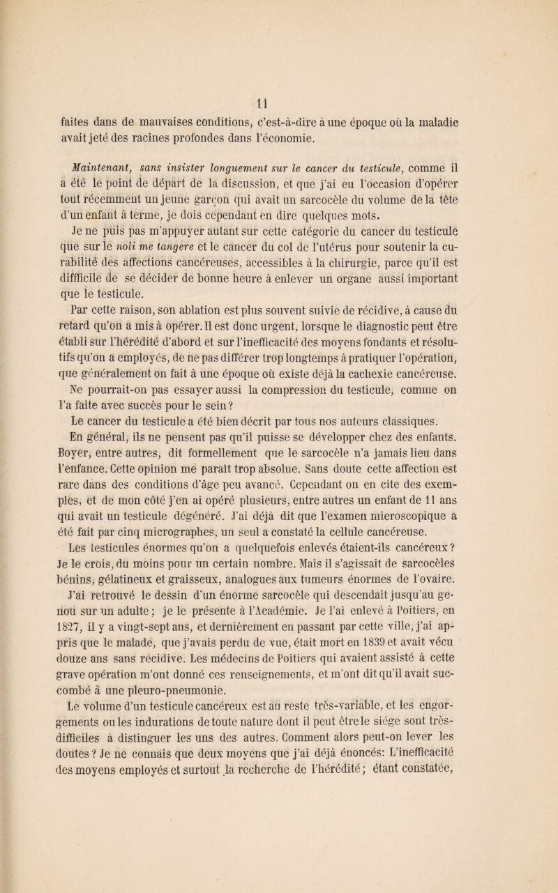 faites dans de mauvaises conditions, c’est-à-dire à une époque où la maladie avait jeté des racines profondes dans l’économie. Maintenant, sans insister longuement sur le cancer du testicule, comme il a été le point de départ de la discussion, et que j’ai eu l’occasion d’opérer tout récemment un jeune garçon qui avait un sarcocèle du volume delà tête d’un enfant à terme, je dois cependant en dire quelques mots. Je ne puis pas m’appuyer autant sur cette catégorie du cancer du testicule que sur le noli me tangere et le cancer du col de l’utérus pour soutenir la cu¬ rabilité des affections cancéreuses, accessibles à la chirurgie, parce qu’il est diffficile de se décider de bonne heure à enlever un organe aussi important que le testicule. Par cette raison, son ablation est plus souvent suivie de récidive, à cause du retard qu’on a mis à opérer. Il est donc urgent, lorsque le diagnostic peut être établi sur l’hérédité d’abord et sur l’inefficacité des moyens fondants et résolu¬ tifs qu’on a employés, de ne pas différer trop longtemps à pratiquer l’opération, que généralement on fait à une époque où existe déjà la cachexie cancéreuse. Ne pourrait-on pas essayer aussi la compression du testicule, comme on l’a faite avec succès pour le sein? Le cancer du testicule a été bien décrit par tous nos auteurs classiques. En général, ils ne pensent pas qu’il puisse se développer chez des enfants. Boyer, entre autres, dit formellement que le sarcocèle n’a jamais lieu dans l’enfance. Cette opinion me paraît trop absolue. Sans doute cette affection est rare dans des conditions d’âge peu avancé. Cependant on en cite des exem¬ ples, et de mon côté j’en ai opéré plusieurs, entre autres un enfant de 11 ans qui avait un testicule dégénéré. J’ai déjà dit que l’examen rnieroscopique a été fait par cinq micrographes, un seul a constaté la cellule cancéreuse. Les testicules énormes qu’on a quelquefois enlevés étaient-ils cancéreux ? Je le crois, du moins pour un certain nombre. Mais il s’agissait de sarcocèles bénins, gélatineux et graisseux, analogues aux tumeurs énormes de l’ovaire. J’ai retrouvé le dessin d’un énorme sarcocèle qui descendait jusqu’au ge¬ nou sur un adulte ; je le présente à l’Académie. Je l’ai enlevé à Poitiers, en 1827, il y a vingt-sept ans, et dernièrement en passant par cette ville, j’ai ap¬ pris que le malade, que j’avais perdu de vue, était mort en 1839 et avait vécu douze ans sans récidive. Les médecins de Poitiers qui avaient assisté à cette grave opération m’ont donné ces renseignements, et m’ont dit qu’il avait suc¬ combé à une pleuro-pneumonie. Le volume d’un testicule cancéreux est au reste très-variable, et les engor¬ gements ouïes indurations de toute nature dont il peut être le siège sont très- difficiles à distinguer les uns des autres. Comment alors peut-on lever les doutes? Je ne connais que deux moyens que j’ai déjà énoncés: L’inefficacité des moyens employés et surtout la recherche de l’hérédité ; étant constatée,