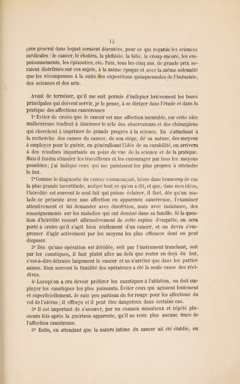 grès général dans lequel seraient discutées, pour ce qui regarde les sciences médicales : le cancer,le choléra, la phthisie, la folie, le croup encore, les em¬ poisonnements, les épizooties, etc. Puis, tous les cinq ans, de grands prix se¬ raient distribués sur ces sujets, à la même époque et avec la même solennité que les récompenses à la suite des expositions quinquennales de l’industrie, des sciences et des arts. Avant de terminer, qu’il me soit permis d’indiquer brièvement les bases principales qui doivent servir, je le pense, à se diriger dans l’étude et dans la pratique des affections cancéreuses 1° Eviter de croire que le cancer est une affection incurable, car cette idée malheureuse tendrait à diminuer le zèle des observateurs et des chirurgiens qui cherchent à imprimer de grands progrès à la science. En s’attachant à la recherche des causes du cancer, de son siège, de sa nature, des moyens à employer pour le guérir, en généralisant l’idée de sa curabilité, on arrivera à des résultats importants au point de vue de la science et de la pratique. Mais il faudra stimuler les travailleurs et les encourager par tous les moyens possibles; j’ai indiqué ceux qui me paraissent les plus propres à atteindre le but. 2° Comme le diagnostic du cancer commençant, laisse dans beaucoup de cas la plus grande incertitude, malgré tout ce qu’on a dit, et que, dans mes idées, l’hérédité est souvent le seul fait qui puisse éclairer, il faut, dès qu’un ma¬ lade se présente avec une affection en apparence cancéreuse, l’examiner attentivement et lui demander avec discrétion, mais avec insistance, des renseignements sur les maladies qui ont dominé dans sa famille. Si la ques¬ tion d’hérédité ressort affirmativement de cette espèce d’enquête, on sera porté à croire qu’il s’agit bien réellement d’un cancer, et on devra s’em¬ presser d’agir activement par les moyens les plus efficaces dont on peut disposer. 3° Dès qu’une opération est décidée, soit par l’instrument tranchant, soit par les caustiques, il faut plutôt aller au delà que rester en deçà du but, c’est-à-dire détruire largement le cancer et ne s’arrêter que dans les parties saines. Bien souvent la timidité des opérateurs a été la seule cause des réci¬ dives. 4° Lorsqu’on a cru devoir préférer les caustiques à l’ablation, on doit em¬ ployer les caustiques les plus puissants. Éviter ceux qui agissent lentement et superficiellement. Je suis peu partisan du fer rouge pour les affections du col de l’utérus ; il effraye et il peut être dangereux dans certains cas. 5° Il est important de s’assurer, par un examen minutieux et répété plu¬ sieurs fois après la guérison apparente, qu’il ne reste plus aucune trace de l’affection cancéreuse. G0 Enfin, en attendant que la nature intime du cancer ait été établie, on