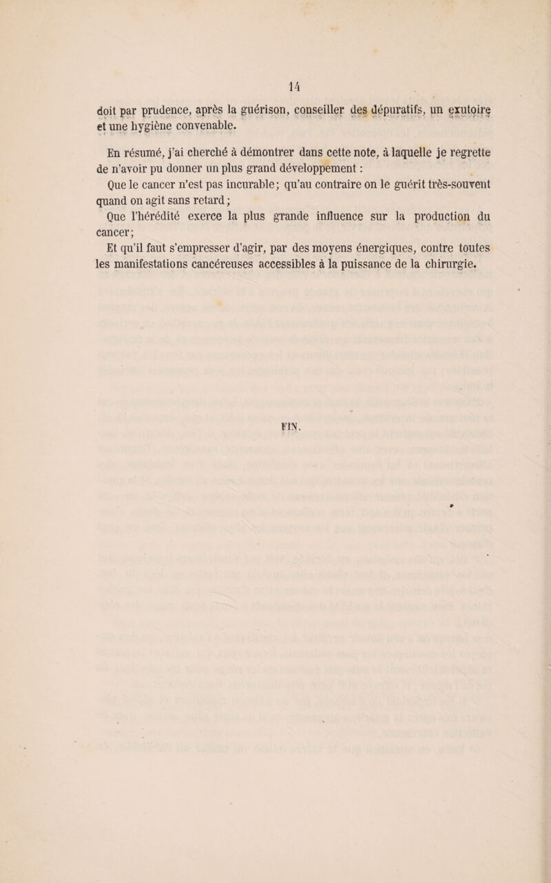 doit par prudence, après la guérison, conseiller des dépuratifs, un exutoire et une hygiène convenable. En résumé, j’ai cherché à démontrer dans cette note, à laquelle je regrette de n’avoir pu donner un plus grand développement : Que le cancer n’est pas incurable; qu’au contraire on le guérit très-souvent quand on agit sans retard ; Que l’hérédité exerce la plus grande influence sur la production du cancer; Et qu’il faut s’empresser d’agir, par des moyens énergiques, contre toutes les manifestations cancéreuses accessibles à la puissance de la chirurgie. FIN. ¥