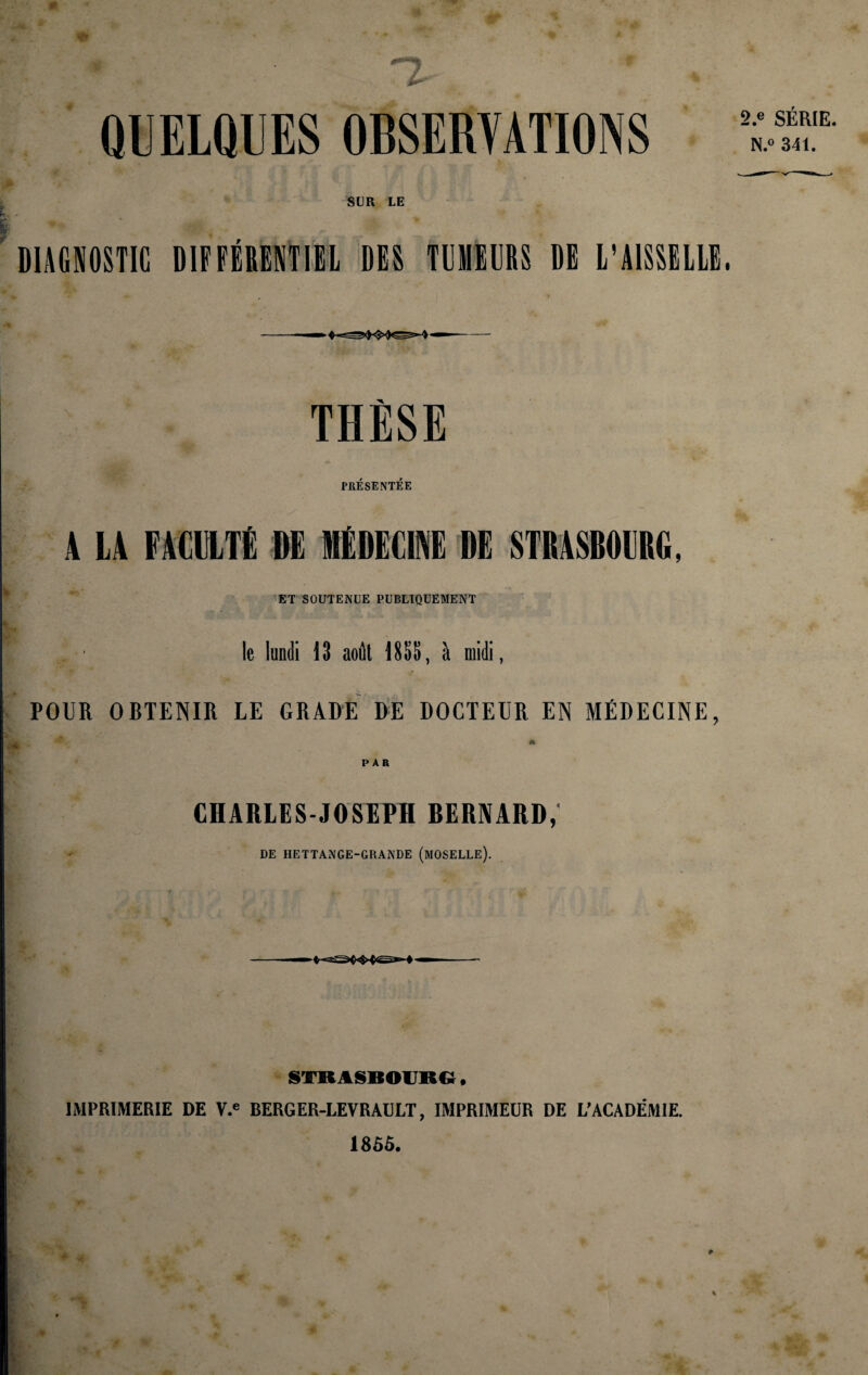 QUELQUES OBSERVATIONS SUR LE DIAGNOSTIC DIFFÉRENTItL DES TUMEURS DE L’AISSELLE. - —• • ' '0 iCU -4-»“- THÈSE PRÉSENTÉE • ^ A LA FACULTÉ DE MÉDECINE DE STBASBOCRO, ET SOUTENUE PUBLIQUEMENT le luniii 13 août 185S, à midi, POUR OBTENIR LE GRADE DE DOCTEUR EN MÉDECINE, A PAR CHARLES-JOSEPH BERNARD, DE HETTANGE-GRANDE (mOSELLE). 2.e SÉRIE. N.« 341. STRASBOURG • IMPRIMERIE DE V.^ BERGER-LEVRAULT, IMPRIMEUR DE L'ACADÉMIE. 1855.