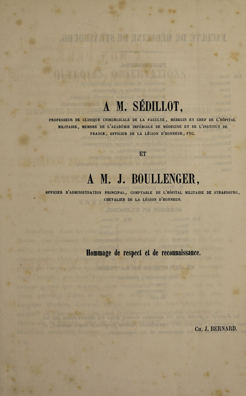 A M. SÉDILLOT, PROFESSEUR DE CLINIQUE CHIRURGICALE DE LA FACULTÉ , MÉDECIN EN CHEF DE l’HÔPITAL MILITAIRE, MEMBRE DE l’ACADÉMIE IMPÉRIALE DE MÉDECINE ET DE L’iNSTITUT DE FRANCE, OFFICIER DE LA LÉGION D’HONNEUR, FTC. ET A M. J. BOULLENGER, OFFICIER d’administration PRINCIPAL, COMPTABLE DE l’hÔPITAL MILITAIRE DE STRASBOURG, CHEVALIER DE LA LÉGION D’hONNEUR. Hommage de respect et de reconnaissance.