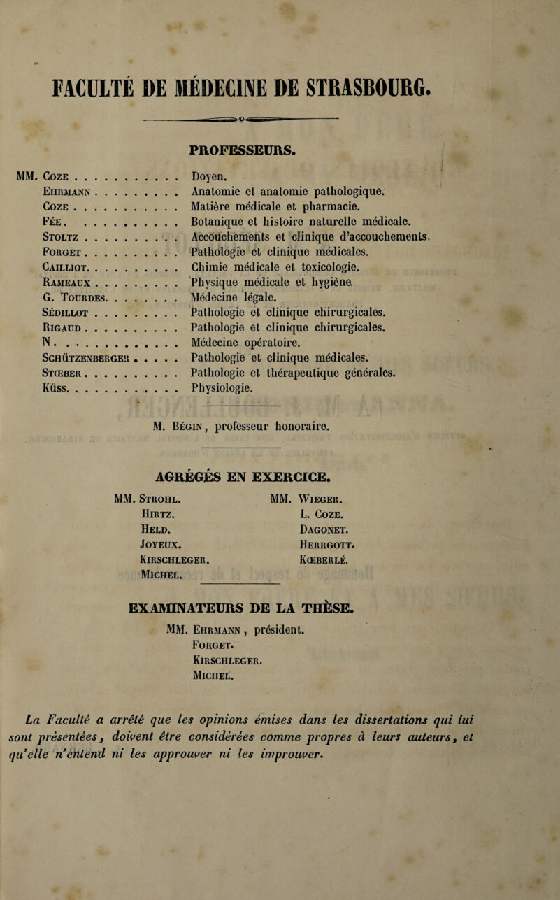 FACULTÉ DE MÉDECINE DE STRASBOURG. - ------ MM. CozE. Ehrjiann. CozE. Fée. . Stoltz . Forget . Gailliot. Rameaux . G. Toürdes. SÉDILLOT. Rigaüd . N. Schützenberger. Stœber. Küss.. . . . PROFESSEURS. . ; i Doyen. Anatomie et anatomie pathologique. Matière médicale et pharmacie. Botanique et histoire naturelle médicale. Accouchements et clinique d’accouchements. Pathologie et clinique médicales. Chimie médicale et toxicologie. Physique médicale et hygiène. Médecine légale. Pathologie et clinique chirurgicales. Pathologie et clinique chirurgicales. Médecine opératoire. Pathologie et clinique médicales. Pathologie et thérapeutique générales. Physiologie. M. Bégin, professeur honoraire. AGRÉGÉS EN EXERCICE MM. Strohl. Hirtz. Held. Joyeux. Kirschleger Michel. MM. Wieger. L. CozE. Dagonet. Herrgott. Kœberlé. EXAMINATEURS DE LA THÈSE. MM. Ehrmann , président. Forget. Kirschleger. Michel. La Faculté a arrêté que les opinions émises dans les dissertations qui lui sont présentées y doivent être considérées comme propres à leurs auteurs, et quelle n entend ni les approuver ni les improuver.