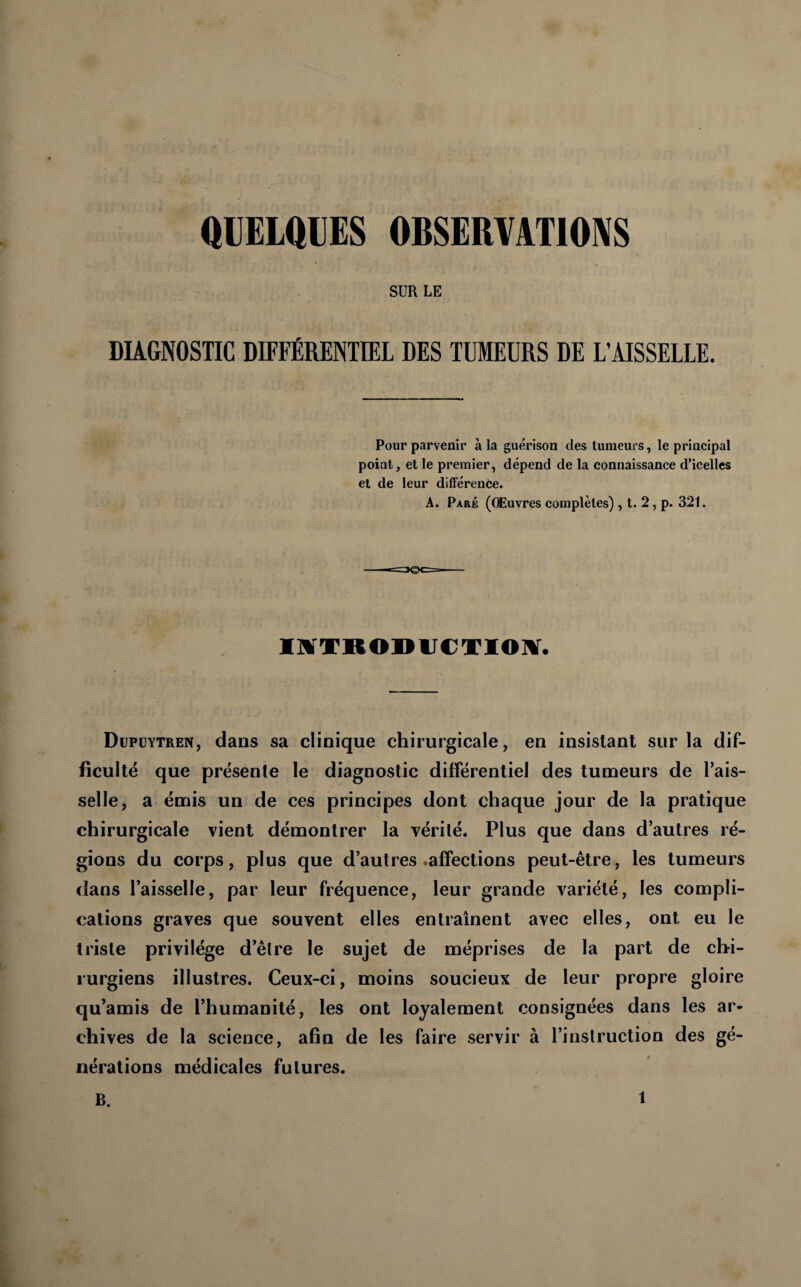 SUR LE DIAGNOSTIC DIFFÉRENTIEL DES TUMEURS DE L’AISSELLE. Pour parvenir à la guérison des tumeurs, le principal point, et le premier, dépend de la connaissance d’icelles et de leur différence. A. Paré (Œuvres complètes) , t. 2, p. 321. Düpüytren, dans sa clinique chirurgicale, en insistant sur la dif¬ ficulté que présente le diagnostic différentiel des tumeurs de fais¬ selle, a émis un de ces principes dont chaque jour de la pratique chirurgicale vient démontrer la vérité. Plus que dans d’autres ré¬ gions du corps, plus que d’autres •affections peut-être, les tumeurs dans l’aisselle, par leur fréquence, leur grande variété, les compli¬ cations graves que souvent elles entraînent avec elles, ont eu le triste privilège d’être le sujet de méprises de la part de chi¬ rurgiens illustres. Ceux-ci, moins soucieux de leur propre gloire qu’amis de l’humanité, les ont loyalement consignées dans les ar¬ chives de la science, afin de les faire servir à l’instruction des gé¬ nérations médicales futures. B.